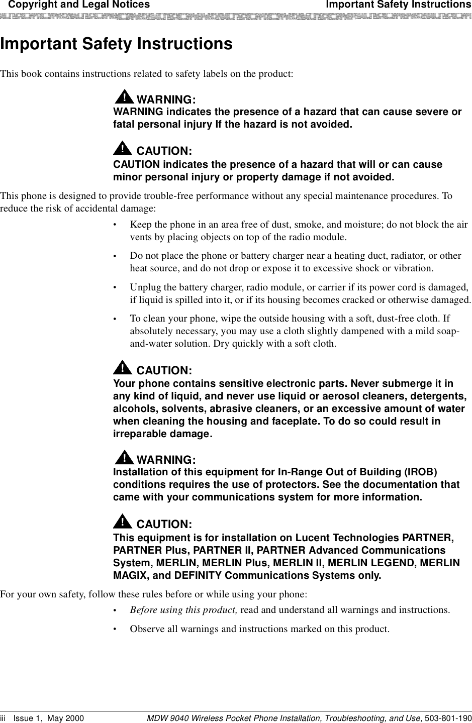   Copyright and Legal Notices Important Safety InstructionsMDW 9040 Wireless Pocket Phone Installation, Troubleshooting, and Use, 503-801-190iii Issue 1, May 2000Important Safety InstructionsThis book contains instructions related to safety labels on the product: WARNING:!WARNING indicates the presence of a hazard that can cause severe or fatal personal injury If the hazard is not avoided.!CAUTION:CAUTION indicates the presence of a hazard that will or can cause minor personal injury or property damage if not avoided.This phone is designed to provide trouble-free performance without any special maintenance procedures. To reduce the risk of accidental damage:•Keep the phone in an area free of dust, smoke, and moisture; do not block the air vents by placing objects on top of the radio module.•Do not place the phone or battery charger near a heating duct, radiator, or other heat source, and do not drop or expose it to excessive shock or vibration.•Unplug the battery charger, radio module, or carrier if its power cord is damaged, if liquid is spilled into it, or if its housing becomes cracked or otherwise damaged.•To clean your phone, wipe the outside housing with a soft, dust-free cloth. If absolutely necessary, you may use a cloth slightly dampened with a mild soap- and-water solution. Dry quickly with a soft cloth.!CAUTION:Your phone contains sensitive electronic parts. Never submerge it in any kind of liquid, and never use liquid or aerosol cleaners, detergents, alcohols, solvents, abrasive cleaners, or an excessive amount of water when cleaning the housing and faceplate. To do so could result in irreparable damage.WARNING:!Installation of this equipment for In-Range Out of Building (IROB) conditions requires the use of protectors. See the documentation that came with your communications system for more information. !CAUTION:This equipment is for installation on Lucent Technologies PARTNER, PARTNER Plus, PARTNER II, PARTNER Advanced Communications System, MERLIN, MERLIN Plus, MERLIN II, MERLIN LEGEND, MERLIN MAGIX, and DEFINITY Communications Systems only.For your own safety, follow these rules before or while using your phone:•Before using this product, read and understand all warnings and instructions. •Observe all warnings and instructions marked on this product.