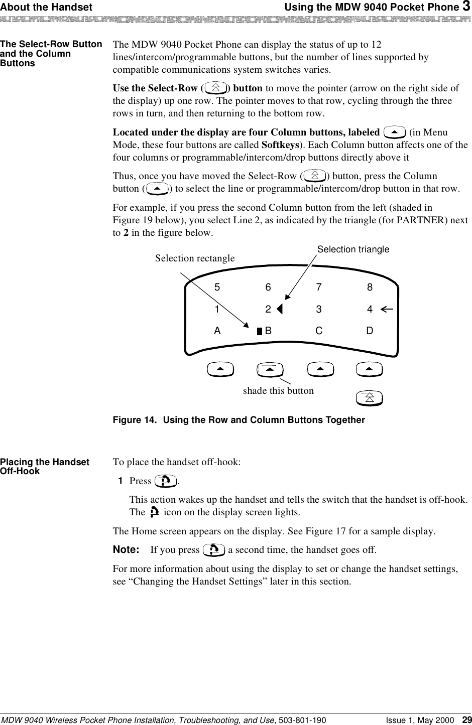 About the Handset  Using the MDW 9040 Pocket Phone 3MDW 9040 Wireless Pocket Phone Installation, Troubleshooting, and Use, 503-801-190 Issue 1, May 2000 29The Select-Row Button and the Column ButtonsThe MDW 9040 Pocket Phone can display the status of up to 12 lines/intercom/programmable buttons, but the number of lines supported by compatible communications system switches varies.Use the Select-Row ( ) button to move the pointer (arrow on the right side of the display) up one row. The pointer moves to that row, cycling through the three rows in turn, and then returning to the bottom row.Located under the display are four Column buttons, labeled   (in Menu Mode, these four buttons are called Softkeys). Each Column button affects one of the four columns or programmable/intercom/drop buttons directly above it Thus, once you have moved the Select-Row ( ) button, press the Column button ( ) to select the line or programmable/intercom/drop button in that row.For example, if you press the second Column button from the left (shaded in Figure 19 below), you select Line 2, as indicated by the triangle (for PARTNER) next to 2 in the figure below.Figure 14. Using the Row and Column Buttons TogetherPlacing the Handset Off-Hook To place the handset off-hook:1  Press  . This action wakes up the handset and tells the switch that the handset is off-hook. The   icon on the display screen lights.The Home screen appears on the display. See Figure 17 for a sample display.Note: If you press   a second time, the handset goes off.For more information about using the display to set or change the handset settings, see “Changing the Handset Settings” later in this section.51A62B73C84DSelection triangleSelection rectangleshade this button