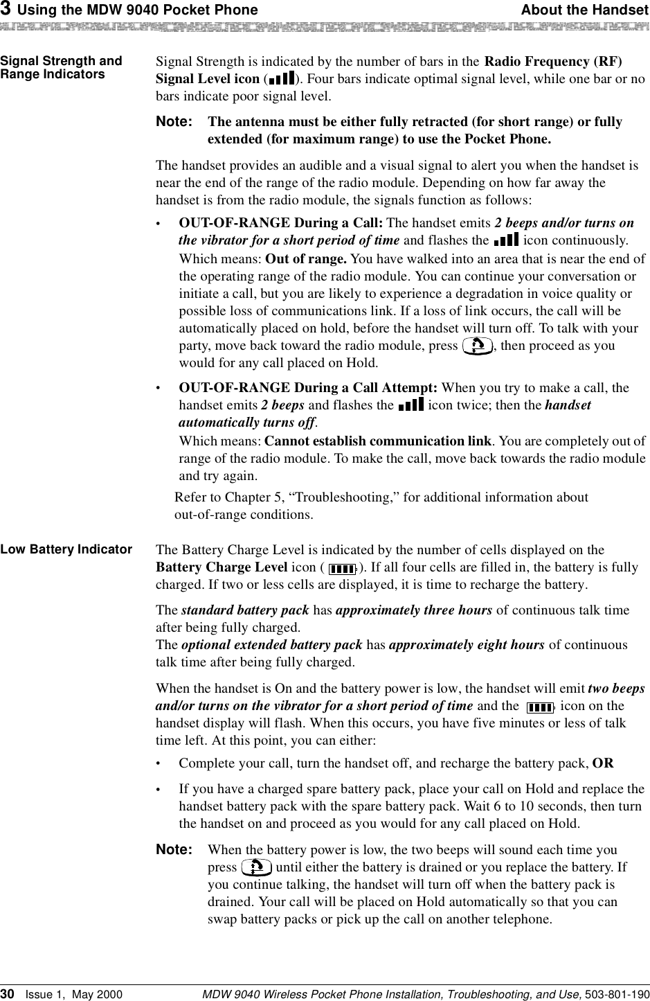 3 Using the MDW 9040 Pocket Phone About the HandsetMDW 9040 Wireless Pocket Phone Installation, Troubleshooting, and Use, 503-801-19030 Issue 1,  May 2000Signal Strength and Range Indicators Signal Strength is indicated by the number of bars in the Radio Frequency (RF) Signal Level icon ( ). Four bars indicate optimal signal level, while one bar or no bars indicate poor signal level.Note: The antenna must be either fully retracted (for short range) or fully extended (for maximum range) to use the Pocket Phone.The handset provides an audible and a visual signal to alert you when the handset is near the end of the range of the radio module. Depending on how far away the handset is from the radio module, the signals function as follows:•OUT-OF-RANGE During a Call: The handset emits 2 beeps and/or turns on the vibrator for a short period of time and flashes the   icon continuously.Which means: Out of range. You have walked into an area that is near the end of the operating range of the radio module. You can continue your conversation or initiate a call, but you are likely to experience a degradation in voice quality or possible loss of communications link. If a loss of link occurs, the call will be automatically placed on hold, before the handset will turn off. To talk with your party, move back toward the radio module, press  , then proceed as you would for any call placed on Hold.•OUT-OF-RANGE During a Call Attempt: When you try to make a call, the handset emits 2 beeps and flashes the   icon twice; then the handset automatically turns off.Which means: Cannot establish communication link. You are completely out of range of the radio module. To make the call, move back towards the radio module and try again.Refer to Chapter 5, “Troubleshooting,” for additional information about out-of-range conditions.Low Battery Indicator The Battery Charge Level is indicated by the number of cells displayed on the Battery Charge Level icon ( ). If all four cells are filled in, the battery is fully charged. If two or less cells are displayed, it is time to recharge the battery.The standard battery pack has approximately three hours of continuous talk time after being fully charged. The optional extended battery pack has approximately eight hours of continuous talk time after being fully charged.When the handset is On and the battery power is low, the handset will emit two beeps and/or turns on the vibrator for a short period of time and the   icon on the handset display will flash. When this occurs, you have five minutes or less of talk time left. At this point, you can either:•Complete your call, turn the handset off, and recharge the battery pack, OR•If you have a charged spare battery pack, place your call on Hold and replace the handset battery pack with the spare battery pack. Wait 6 to 10 seconds, then turn the handset on and proceed as you would for any call placed on Hold.Note: When the battery power is low, the two beeps will sound each time you press   until either the battery is drained or you replace the battery. If you continue talking, the handset will turn off when the battery pack is drained. Your call will be placed on Hold automatically so that you can swap battery packs or pick up the call on another telephone.