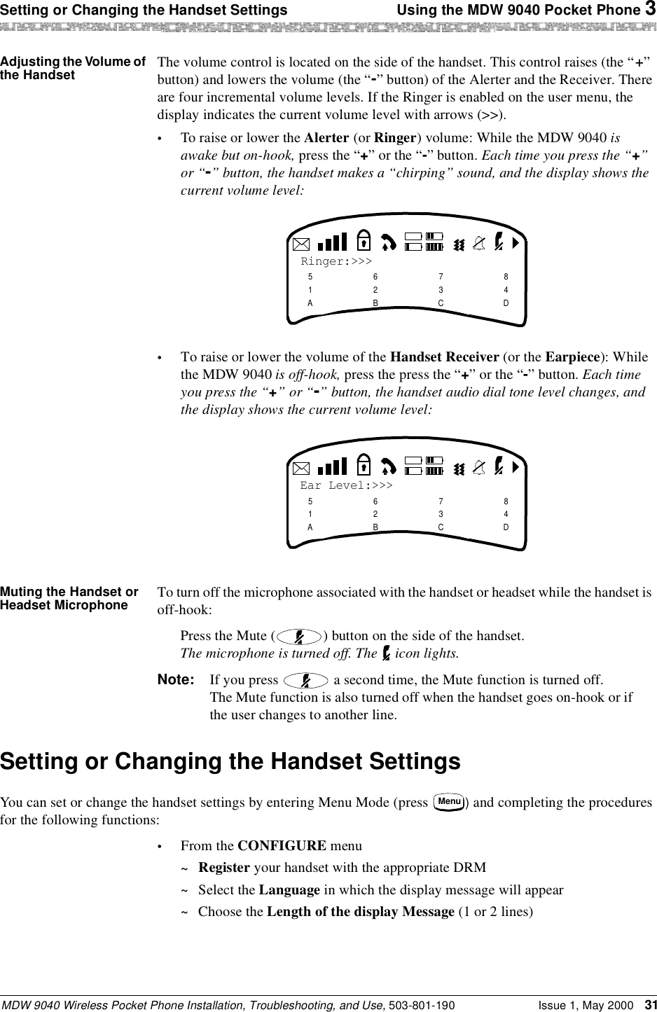 Setting or Changing the Handset Settings  Using the MDW 9040 Pocket Phone 3MDW 9040 Wireless Pocket Phone Installation, Troubleshooting, and Use, 503-801-190 Issue 1, May 2000 31Adjusting the Volume of the Handset The volume control is located on the side of the handset. This control raises (the “+” button) and lowers the volume (the “-” button) of the Alerter and the Receiver. There are four incremental volume levels. If the Ringer is enabled on the user menu, the display indicates the current volume level with arrows (&gt;&gt;).•To raise or lower the Alerter (or Ringer) volume: While the MDW 9040 is awake but on-hook, press the “+” or the “-” button. Each time you press the “+” or “-” button, the handset makes a “chirping” sound, and the display shows the current volume level:•To raise or lower the volume of the Handset Receiver (or the Earpiece): While the MDW 9040 is off-hook, press the press the “+” or the “-” button. Each time you press the “+” or “-” button, the handset audio dial tone level changes, and the display shows the current volume level:Muting the Handset or Headset Microphone To turn off the microphone associated with the handset or headset while the handset is off-hook:Press the Mute ( ) button on the side of the handset.The microphone is turned off. The   icon lights.Note: If you press   a second time, the Mute function is turned off.The Mute function is also turned off when the handset goes on-hook or if the user changes to another line.Setting or Changing the Handset SettingsYou can set or change the handset settings by entering Menu Mode (press  ) and completing the procedures for the following functions:•From the CONFIGURE menu~Register your handset with the appropriate DRM~Select the Language in which the display message will appear~Choose the Length of the display Message (1 or 2 lines)Ringer:&gt;&gt;&gt;51A62B73C84DEar Level:&gt;&gt;&gt;51A62B73C84DMenu