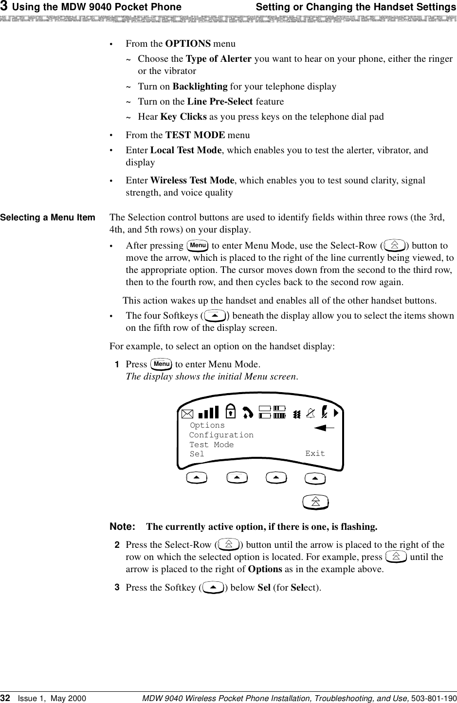 3 Using the MDW 9040 Pocket Phone Setting or Changing the Handset SettingsMDW 9040 Wireless Pocket Phone Installation, Troubleshooting, and Use, 503-801-19032 Issue 1,  May 2000•From the OPTIONS menu~Choose the Type of Alerter you want to hear on your phone, either the ringer or the vibrator~Turn on Backlighting for your telephone display~Turn on the Line Pre-Select feature~Hear Key Clicks as you press keys on the telephone dial pad•From the TEST MODE menu•Enter Local Test Mode, which enables you to test the alerter, vibrator, and display•Enter Wireless Test Mode, which enables you to test sound clarity, signal strength, and voice qualitySelecting a Menu Item  The Selection control buttons are used to identify fields within three rows (the 3rd, 4th, and 5th rows) on your display.•After pressing   to enter Menu Mode, use the Select-Row ( ) button to move the arrow, which is placed to the right of the line currently being viewed, to the appropriate option. The cursor moves down from the second to the third row, then to the fourth row, and then cycles back to the second row again.This action wakes up the handset and enables all of the other handset buttons.•The four Softkeys ( ) beneath the display allow you to select the items shown on the fifth row of the display screen.For example, to select an option on the handset display:1  Press   to enter Menu Mode.The display shows the initial Menu screen.Note: The currently active option, if there is one, is flashing.2Press the Select-Row ( ) button until the arrow is placed to the right of the row on which the selected option is located. For example, press   until the arrow is placed to the right of Options as in the example above.3Press the Softkey ( ) below Sel (for Select).MenuMenuOptionsConfiguration Test ModeSel  Exit