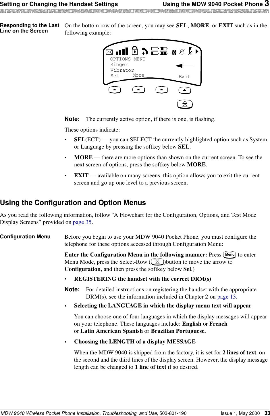 Setting or Changing the Handset Settings  Using the MDW 9040 Pocket Phone 3MDW 9040 Wireless Pocket Phone Installation, Troubleshooting, and Use, 503-801-190 Issue 1, May 2000 33Responding to the Last Line on the Screen On the bottom row of the screen, you may see SEL, MORE, or EXIT such as in the following example:Note: The currently active option, if there is one, is flashing.These options indicate:•SEL(ECT) — you can SELECT the currently highlighted option such as System or Language by pressing the softkey below SEL.•MORE — there are more options than shown on the current screen. To see the next screen of options, press the softkey below MORE.•EXIT — available on many screens, this option allows you to exit the current screen and go up one level to a previous screen.Using the Configuration and Option MenusAs you read the following information, follow “A Flowchart for the Configuration, Options, and Test Mode Display Screens” provided on page 35.Configuration Menu Before you begin to use your MDW 9040 Pocket Phone, you must configure the telephone for these options accessed through Configuration Menu: Enter the Configuration Menu in the following manner: Press   to enter Menu Mode, press the Select-Row ( )button to move the arrow to Configuration, and then press the softkey below Sel.)•REGISTERING the handset with the correct DRM(s)Note: For detailed instructions on registering the handset with the appropriate DRM(s), see the information included in Chapter 2 on page 13.•Selecting the LANGUAGE in which the display menu text will appearYou can choose one of four languages in which the display messages will appear on your telephone. These languages include: English or French or Latin American Spanish or Brazilian Portuguese.•Choosing the LENGTH of a display MESSAGEWhen the MDW 9040 is shipped from the factory, it is set for 2 lines of text, on the second and the third lines of the display screen. However, the display message length can be changed to 1 line of text if so desired.OPTIONS MENURingerVibratorSel  ExitMoreMenu