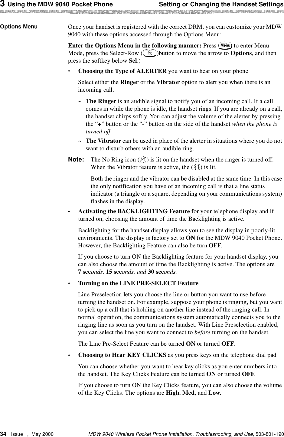 3 Using the MDW 9040 Pocket Phone Setting or Changing the Handset SettingsMDW 9040 Wireless Pocket Phone Installation, Troubleshooting, and Use, 503-801-19034 Issue 1,  May 2000Options Menu Once your handset is registered with the correct DRM, you can customize your MDW 9040 with these options accessed through the Options Menu:Enter the Options Menu in the following manner: Press   to enter Menu Mode, press the Select-Row ( )button to move the arrow to Options, and then press the softkey below Sel.)•Choosing the Type of ALERTER you want to hear on your phoneSelect either the Ringer or the Vibrator option to alert you when there is an incoming call. ~The Ringer is an audible signal to notify you of an incoming call. If a call comes in while the phone is idle, the handset rings. If you are already on a call, the handset chirps softly. You can adjust the volume of the alerter by pressing the “+” button or the “-” button on the side of the handset when the phone is turned off. ~The Vibrator can be used in place of the alerter in situations where you do not want to disturb others with an audible ring.Note: The No Ring icon ( ) is lit on the handset when the ringer is turned off. When the Vibrator feature is active, the ( ) is lit.Both the ringer and the vibrator can be disabled at the same time. In this case the only notification you have of an incoming call is that a line status indicator (a triangle or a square, depending on your communications system) flashes in the display.•Activating the BACKLIGHTING Feature for your telephone display and if turned on, choosing the amount of time the Backlighting is active. Backlighting for the handset display allows you to see the display in poorly-lit environments. The display is factory set to ON for the MDW 9040 Pocket Phone. However, the Backlighting Feature can also be turn OFF.If you choose to turn ON the Backlighting feature for your handset display, you can also choose the amount of time the Backlighting is active. The options are 7 seconds, 15 seconds, and 30 seconds.•Turning on the LINE PRE-SELECT FeatureLine Preselection lets you choose the line or button you want to use before turning the handset on. For example, suppose your phone is ringing, but you want to pick up a call that is holding on another line instead of the ringing call. In normal operation, the communications system automatically connects you to the ringing line as soon as you turn on the handset. With Line Preselection enabled, you can select the line you want to connect to before turning on the handset. The Line Pre-Select Feature can be turned ON or turned OFF.•Choosing to Hear KEY CLICKS as you press keys on the telephone dial padYou can choose whether you want to hear key clicks as you enter numbers into the handset. The Key Clicks Feature can be turned ON or turned OFF.If you choose to turn ON the Key Clicks feature, you can also choose the volume of the Key Clicks. The options are High, Med, and Low.Menu