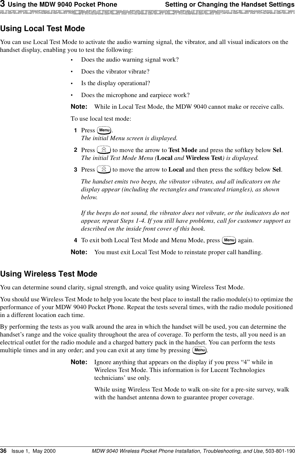 3 Using the MDW 9040 Pocket Phone Setting or Changing the Handset SettingsMDW 9040 Wireless Pocket Phone Installation, Troubleshooting, and Use, 503-801-19036 Issue 1,  May 2000Using Local Test ModeYou can use Local Test Mode to activate the audio warning signal, the vibrator, and all visual indicators on the handset display, enabling you to test the following:•Does the audio warning signal work?•Does the vibrator vibrate?•Is the display operational?•Does the microphone and earpiece work?Note: While in Local Test Mode, the MDW 9040 cannot make or receive calls.To use local test mode:1  Press  . The initial Menu screen is displayed.2  Press   to move the arrow to Test Mode and press the softkey below Sel. The initial Test Mode Menu (Local and Wireless Test) is displayed.3  Press   to move the arrow to Local and then press the softkey below Sel. The handset emits two beeps, the vibrator vibrates, and all indicators on the display appear (including the rectangles and truncated triangles), as shown below.If the beeps do not sound, the vibrator does not vibrate, or the indicators do not appear, repeat Steps 1-4. If you still have problems, call for customer support as described on the inside front cover of this book.4  To exit both Local Test Mode and Menu Mode, press   again.Note: You must exit Local Test Mode to reinstate proper call handling.Using Wireless Test ModeYou can determine sound clarity, signal strength, and voice quality using Wireless Test Mode.You should use Wireless Test Mode to help you locate the best place to install the radio module(s) to optimize the performance of your MDW 9040 Pocket Phone. Repeat the tests several times, with the radio module positioned in a different location each time.By performing the tests as you walk around the area in which the handset will be used, you can determine the handset’s range and the voice quality throughout the area of coverage. To perform the tests, all you need is an electrical outlet for the radio module and a charged battery pack in the handset. You can perform the tests multiple times and in any order; and you can exit at any time by pressing  .Note: Ignore anything that appears on the display if you press “4” while in Wireless Test Mode. This information is for Lucent Technologies technicians’ use only.While using Wireless Test Mode to walk on-site for a pre-site survey, walk with the handset antenna down to guarantee proper coverage.MenuMenuMenu