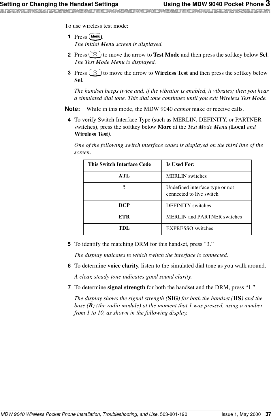 Setting or Changing the Handset Settings  Using the MDW 9040 Pocket Phone 3MDW 9040 Wireless Pocket Phone Installation, Troubleshooting, and Use, 503-801-190 Issue 1, May 2000 37To use wireless test mode:1  Press  . The initial Menu screen is displayed.2  Press   to move the arrow to Test Mode and then press the softkey below Sel. The Test Mode Menu is displayed.3  Press   to move the arrow to Wireless Test and then press the softkey below Sel. The handset beeps twice and, if the vibrator is enabled, it vibrates; then you hear a simulated dial tone. This dial tone continues until you exit Wireless Test Mode.Note: While in this mode, the MDW 9040 cannot make or receive calls.4  To verify Switch Interface Type (such as MERLIN, DEFINITY, or PARTNER switches), press the softkey below More at the Test Mode Menu (Local and Wireless Test).One of the following switch interface codes is displayed on the third line of the screen.5  To identify the matching DRM for this handset, press “3.”The display indicates to which switch the interface is connected.6  To determine voice clarity, listen to the simulated dial tone as you walk around.A clear, steady tone indicates good sound clarity.7  To determine signal strength for both the handset and the DRM, press “1.”The display shows the signal strength (SIG) for both the handset (HS) and the base (B) (the radio module) at the moment that 1 was pressed, using a number from 1 to 10, as shown in the following display.This Switch Interface Code Is Used For:ATL MERLIN switches?Undefined interface type or not connected to live switchDCP DEFINITY switchesETR MERLIN and PARTNER switchesTDL EXPRESSO switchesMenu