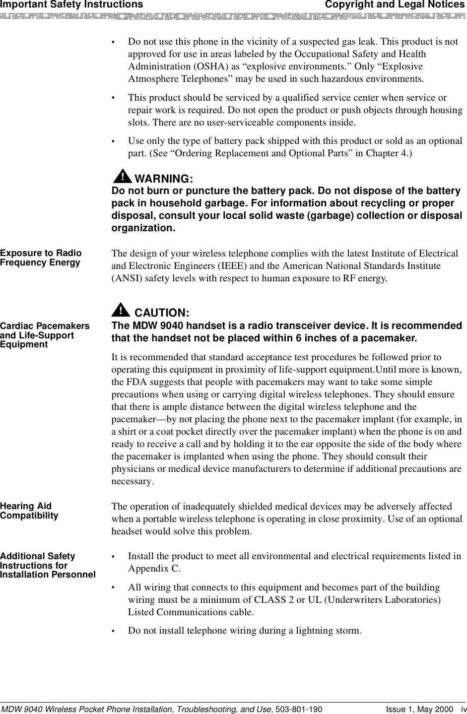 Important Safety Instructions  Copyright and Legal NoticesMDW 9040 Wireless Pocket Phone Installation, Troubleshooting, and Use, 503-801-190 Issue 1, May 2000 iv•Do not use this phone in the vicinity of a suspected gas leak. This product is not approved for use in areas labeled by the Occupational Safety and Health Administration (OSHA) as “explosive environments.” Only “Explosive Atmosphere Telephones” may be used in such hazardous environments.•This product should be serviced by a qualified service center when service or repair work is required. Do not open the product or push objects through housing slots. There are no user-serviceable components inside.•Use only the type of battery pack shipped with this product or sold as an optional part. (See “Ordering Replacement and Optional Parts” in Chapter 4.) WARNING:!Do not burn or puncture the battery pack. Do not dispose of the battery pack in household garbage. For information about recycling or proper disposal, consult your local solid waste (garbage) collection or disposal organization.Exposure to Radio Frequency Energy The design of your wireless telephone complies with the latest Institute of Electrical and Electronic Engineers (IEEE) and the American National Standards Institute (ANSI) safety levels with respect to human exposure to RF energy.Cardiac Pacemakers and Life-Support Equipment!CAUTION:The MDW 9040 handset is a radio transceiver device. It is recommended that the handset not be placed within 6 inches of a pacemaker.It is recommended that standard acceptance test procedures be followed prior to operating this equipment in proximity of life-support equipment.Until more is known, the FDA suggests that people with pacemakers may want to take some simple precautions when using or carrying digital wireless telephones. They should ensure that there is ample distance between the digital wireless telephone and the pacemaker—by not placing the phone next to the pacemaker implant (for example, in a shirt or a coat pocket directly over the pacemaker implant) when the phone is on and ready to receive a call and by holding it to the ear opposite the side of the body where the pacemaker is implanted when using the phone. They should consult their physicians or medical device manufacturers to determine if additional precautions are necessary.Hearing Aid Compatibility The operation of inadequately shielded medical devices may be adversely affected when a portable wireless telephone is operating in close proximity. Use of an optional headset would solve this problem.Additional Safety Instructions for Installation Personnel•Install the product to meet all environmental and electrical requirements listed in Appendix C.•All wiring that connects to this equipment and becomes part of the building wiring must be a minimum of CLASS 2 or UL (Underwriters Laboratories) Listed Communications cable.•Do not install telephone wiring during a lightning storm.