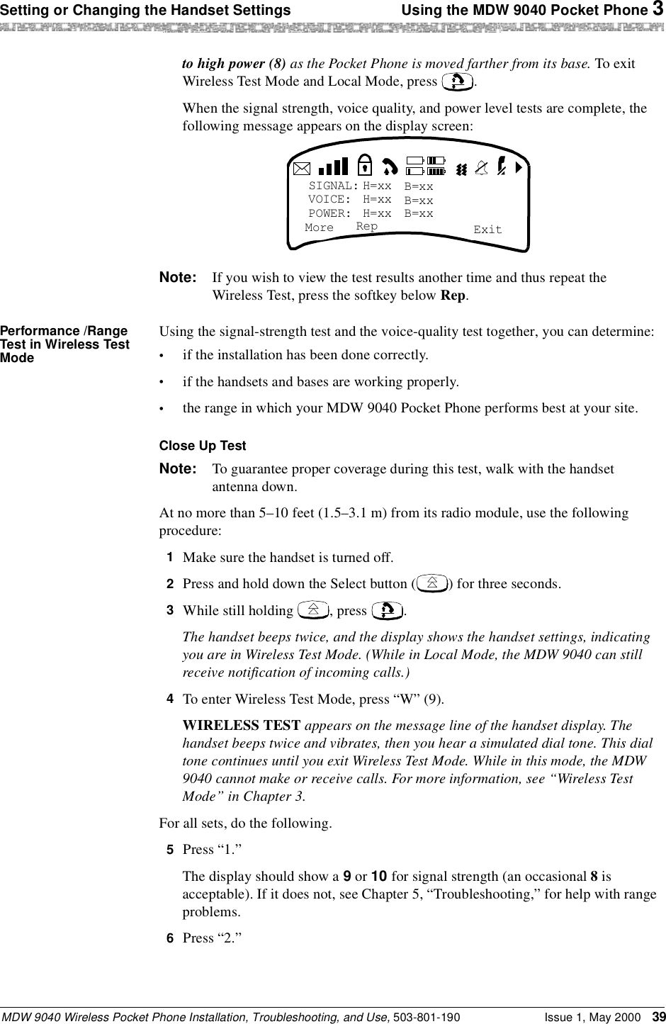 Setting or Changing the Handset Settings  Using the MDW 9040 Pocket Phone 3MDW 9040 Wireless Pocket Phone Installation, Troubleshooting, and Use, 503-801-190 Issue 1, May 2000 39to high power (8) as the Pocket Phone is moved farther from its base. To exit Wireless Test Mode and Local Mode, press  .When the signal strength, voice quality, and power level tests are complete, the following message appears on the display screen:Note: If you wish to view the test results another time and thus repeat the Wireless Test, press the softkey below Rep.Performance /Range Test in Wireless Test ModeUsing the signal-strength test and the voice-quality test together, you can determine:•if the installation has been done correctly.•if the handsets and bases are working properly.•the range in which your MDW 9040 Pocket Phone performs best at your site.Close Up TestNote: To guarantee proper coverage during this test, walk with the handset antenna down.At no more than 5–10 feet (1.5–3.1 m) from its radio module, use the following procedure:1  Make sure the handset is turned off.2  Press and hold down the Select button ( ) for three seconds.3  While still holding  , press  .The handset beeps twice, and the display shows the handset settings, indicating you are in Wireless Test Mode. (While in Local Mode, the MDW 9040 can still receive notification of incoming calls.)4  To enter Wireless Test Mode, press “W” (9).WIRELESS TEST appears on the message line of the handset display. The handset beeps twice and vibrates, then you hear a simulated dial tone. This dial tone continues until you exit Wireless Test Mode. While in this mode, the MDW 9040 cannot make or receive calls. For more information, see “Wireless Test Mode” in Chapter 3.For all sets, do the following.5  Press “1.”The display should show a 9 or 10 for signal strength (an occasional 8 is acceptable). If it does not, see Chapter 5, “Troubleshooting,” for help with range problems.6  Press “2.”SIGNAL:VOICE:POWER:More ExitH=xxH=xxH=xxB=xxB=xxB=xxRep