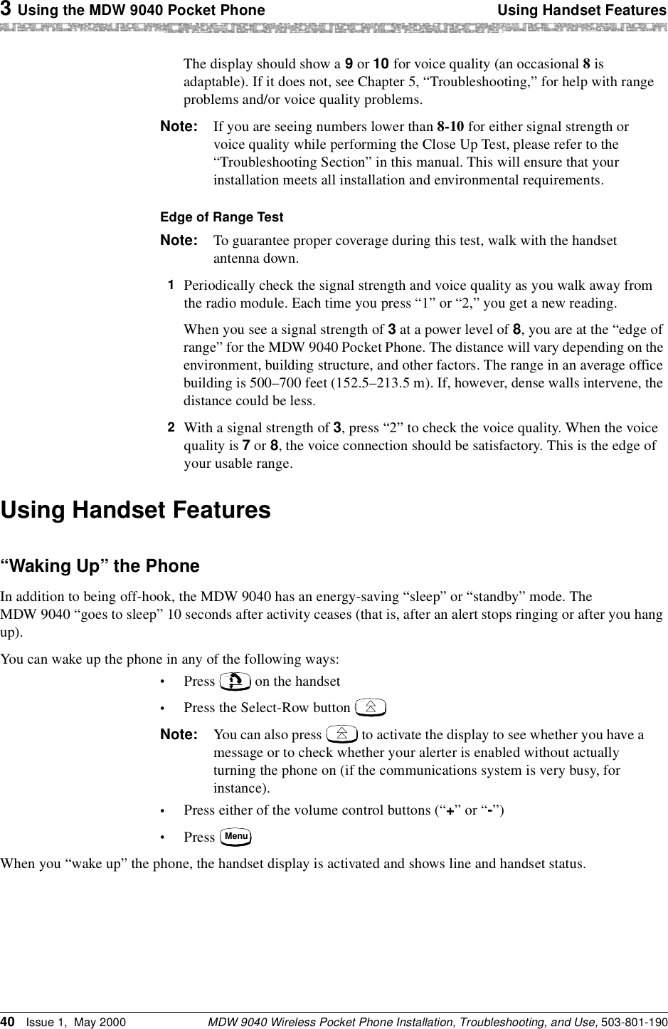 3 Using the MDW 9040 Pocket Phone Using Handset FeaturesMDW 9040 Wireless Pocket Phone Installation, Troubleshooting, and Use, 503-801-19040 Issue 1,  May 2000The display should show a 9 or 10 for voice quality (an occasional 8 is adaptable). If it does not, see Chapter 5, “Troubleshooting,” for help with range problems and/or voice quality problems.Note: If you are seeing numbers lower than 8-10 for either signal strength or voice quality while performing the Close Up Test, please refer to the “Troubleshooting Section” in this manual. This will ensure that your installation meets all installation and environmental requirements.Edge of Range TestNote: To guarantee proper coverage during this test, walk with the handset antenna down.1  Periodically check the signal strength and voice quality as you walk away from the radio module. Each time you press “1” or “2,” you get a new reading.When you see a signal strength of 3 at a power level of 8, you are at the “edge of range” for the MDW 9040 Pocket Phone. The distance will vary depending on the environment, building structure, and other factors. The range in an average office building is 500–700 feet (152.5–213.5 m). If, however, dense walls intervene, the distance could be less.2  With a signal strength of 3, press “2” to check the voice quality. When the voice quality is 7 or 8, the voice connection should be satisfactory. This is the edge of your usable range.Using Handset Features“Waking Up” the PhoneIn addition to being off-hook, the MDW 9040 has an energy-saving “sleep” or “standby” mode. The MDW 9040 “goes to sleep” 10 seconds after activity ceases (that is, after an alert stops ringing or after you hang up).You can wake up the phone in any of the following ways: •Press   on the handset•Press the Select-Row button   Note: You can also press   to activate the display to see whether you have a message or to check whether your alerter is enabled without actually turning the phone on (if the communications system is very busy, for instance).•Press either of the volume control buttons (“+” or “-”)•Press When you “wake up” the phone, the handset display is activated and shows line and handset status.Menu