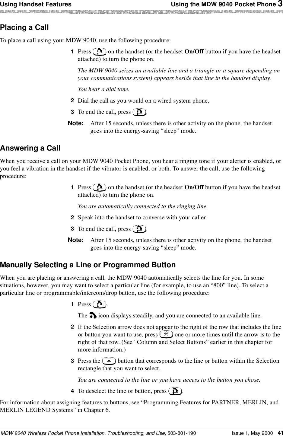 Using Handset Features  Using the MDW 9040 Pocket Phone 3MDW 9040 Wireless Pocket Phone Installation, Troubleshooting, and Use, 503-801-190 Issue 1, May 2000 41Placing a CallTo place a call using your MDW 9040, use the following procedure:1  Press   on the handset (or the headset On/Off button if you have the headset attached) to turn the phone on.The MDW 9040 seizes an available line and a triangle or a square depending on your communications system) appears beside that line in the handset display.You hear a dial tone.2  Dial the call as you would on a wired system phone.3  To end the call, press  .Note: After 15 seconds, unless there is other activity on the phone, the handset goes into the energy-saving “sleep” mode.Answering a CallWhen you receive a call on your MDW 9040 Pocket Phone, you hear a ringing tone if your alerter is enabled, or you feel a vibration in the handset if the vibrator is enabled, or both. To answer the call, use the following procedure:1  Press   on the handset (or the headset On/Off button if you have the headset attached) to turn the phone on.You are automatically connected to the ringing line.2  Speak into the handset to converse with your caller.3  To end the call, press  .Note: After 15 seconds, unless there is other activity on the phone, the handset goes into the energy-saving “sleep” mode.Manually Selecting a Line or Programmed ButtonWhen you are placing or answering a call, the MDW 9040 automatically selects the line for you. In some situations, however, you may want to select a particular line (for example, to use an “800” line). To select a particular line or programmable/intercom/drop button, use the following procedure:1  Press .The   icon displays steadily, and you are connected to an available line.2  If the Selection arrow does not appear to the right of the row that includes the line or button you want to use, press   one or more times until the arrow is to the right of that row. (See “Column and Select Buttons” earlier in this chapter for more information.)3  Press the   button that corresponds to the line or button within the Selection rectangle that you want to select.You are connected to the line or you have access to the button you chose.4  To deselect the line or button, press  .For information about assigning features to buttons, see “Programming Features for PARTNER, MERLIN, and MERLIN LEGEND Systems” in Chapter 6.