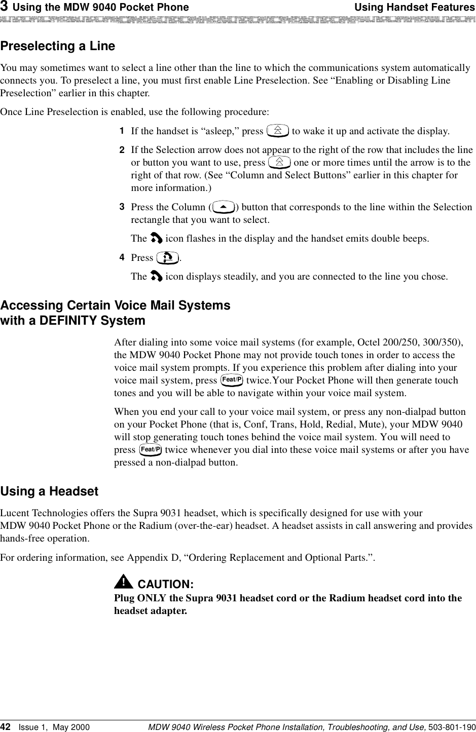 3 Using the MDW 9040 Pocket Phone Using Handset FeaturesMDW 9040 Wireless Pocket Phone Installation, Troubleshooting, and Use, 503-801-19042 Issue 1,  May 2000Preselecting a LineYou may sometimes want to select a line other than the line to which the communications system automatically connects you. To preselect a line, you must first enable Line Preselection. See “Enabling or Disabling Line Preselection” earlier in this chapter.Once Line Preselection is enabled, use the following procedure:1  If the handset is “asleep,” press   to wake it up and activate the display.2  If the Selection arrow does not appear to the right of the row that includes the line or button you want to use, press   one or more times until the arrow is to the right of that row. (See “Column and Select Buttons” earlier in this chapter for more information.)3  Press the Column ( ) button that corresponds to the line within the Selection rectangle that you want to select.The   icon flashes in the display and the handset emits double beeps.4  Press .The   icon displays steadily, and you are connected to the line you chose.Accessing Certain Voice Mail Systems with a DEFINITY SystemAfter dialing into some voice mail systems (for example, Octel 200/250, 300/350), the MDW 9040 Pocket Phone may not provide touch tones in order to access the voice mail system prompts. If you experience this problem after dialing into your voice mail system, press   twice.Your Pocket Phone will then generate touch tones and you will be able to navigate within your voice mail system. When you end your call to your voice mail system, or press any non-dialpad button on your Pocket Phone (that is, Conf, Trans, Hold, Redial, Mute), your MDW 9040 will stop generating touch tones behind the voice mail system. You will need to press   twice whenever you dial into these voice mail systems or after you have pressed a non-dialpad button.Using a HeadsetLucent Technologies offers the Supra 9031 headset, which is specifically designed for use with your MDW 9040 Pocket Phone or the Radium (over-the-ear) headset. A headset assists in call answering and provides hands-free operation.For ordering information, see Appendix D, “Ordering Replacement and Optional Parts.”.!CAUTION:Plug ONLY the Supra 9031 headset cord or the Radium headset cord into the headset adapter.Feat/PFeat/P