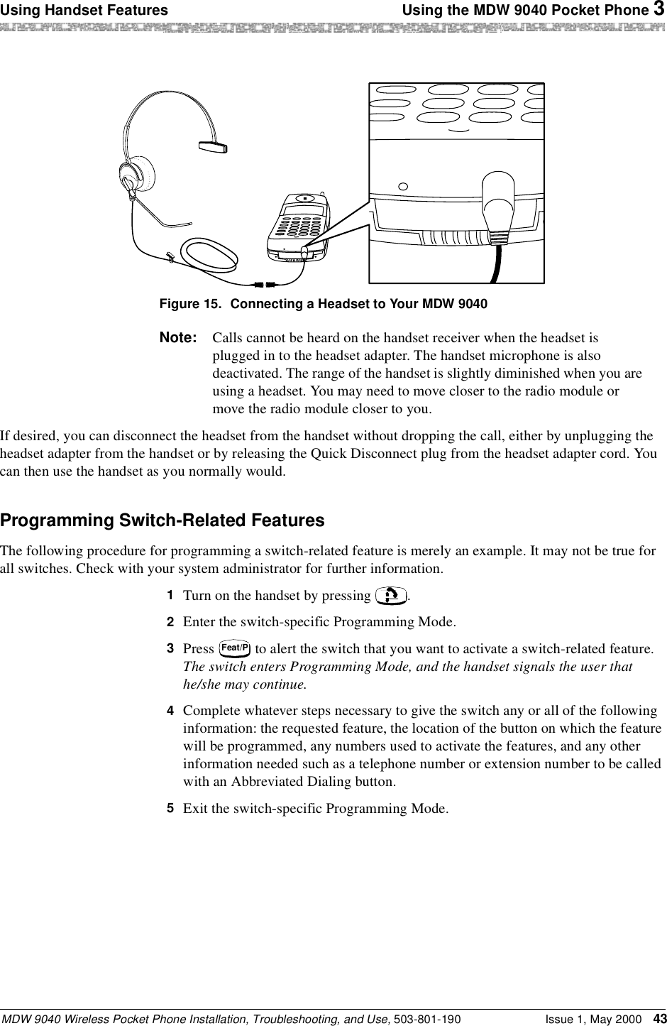 Using Handset Features  Using the MDW 9040 Pocket Phone 3MDW 9040 Wireless Pocket Phone Installation, Troubleshooting, and Use, 503-801-190 Issue 1, May 2000 43Figure 15. Connecting a Headset to Your MDW 9040Note: Calls cannot be heard on the handset receiver when the headset is plugged in to the headset adapter. The handset microphone is also deactivated. The range of the handset is slightly diminished when you are using a headset. You may need to move closer to the radio module or move the radio module closer to you.If desired, you can disconnect the headset from the handset without dropping the call, either by unplugging the headset adapter from the handset or by releasing the Quick Disconnect plug from the headset adapter cord. You can then use the handset as you normally would.Programming Switch-Related FeaturesThe following procedure for programming a switch-related feature is merely an example. It may not be true for all switches. Check with your system administrator for further information.1  Turn on the handset by pressing  .2  Enter the switch-specific Programming Mode.3  Press   to alert the switch that you want to activate a switch-related feature.The switch enters Programming Mode, and the handset signals the user that he/she may continue.4  Complete whatever steps necessary to give the switch any or all of the following information: the requested feature, the location of the button on which the feature will be programmed, any numbers used to activate the features, and any other information needed such as a telephone number or extension number to be called with an Abbreviated Dialing button.5  Exit the switch-specific Programming Mode.Feat/P