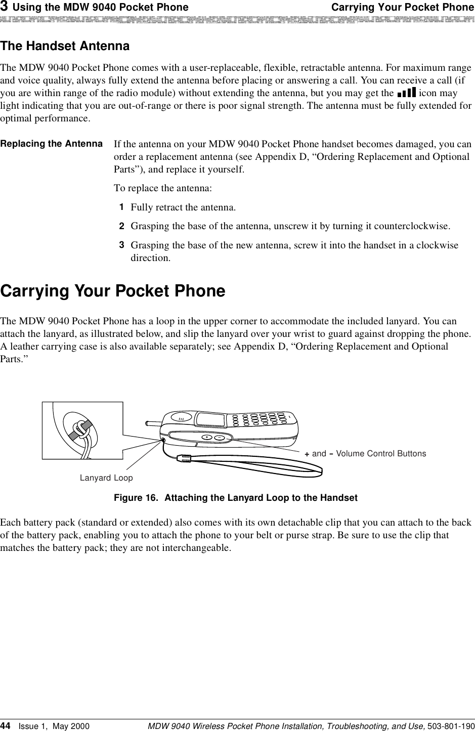 3 Using the MDW 9040 Pocket Phone Carrying Your Pocket PhoneMDW 9040 Wireless Pocket Phone Installation, Troubleshooting, and Use, 503-801-19044 Issue 1,  May 2000The Handset AntennaThe MDW 9040 Pocket Phone comes with a user-replaceable, flexible, retractable antenna. For maximum range and voice quality, always fully extend the antenna before placing or answering a call. You can receive a call (if you are within range of the radio module) without extending the antenna, but you may get the   icon may light indicating that you are out-of-range or there is poor signal strength. The antenna must be fully extended for optimal performance.Replacing the Antenna If the antenna on your MDW 9040 Pocket Phone handset becomes damaged, you can order a replacement antenna (see Appendix D, “Ordering Replacement and Optional Parts”), and replace it yourself.To replace the antenna: 1  Fully retract the antenna.2  Grasping the base of the antenna, unscrew it by turning it counterclockwise.3  Grasping the base of the new antenna, screw it into the handset in a clockwise direction.Carrying Your Pocket PhoneThe MDW 9040 Pocket Phone has a loop in the upper corner to accommodate the included lanyard. You can attach the lanyard, as illustrated below, and slip the lanyard over your wrist to guard against dropping the phone. A leather carrying case is also available separately; see Appendix D, “Ordering Replacement and Optional Parts.”Figure 16. Attaching the Lanyard Loop to the HandsetEach battery pack (standard or extended) also comes with its own detachable clip that you can attach to the back of the battery pack, enabling you to attach the phone to your belt or purse strap. Be sure to use the clip that matches the battery pack; they are not interchangeable. +–Lanyard Loop+ and – Volume Control Buttons