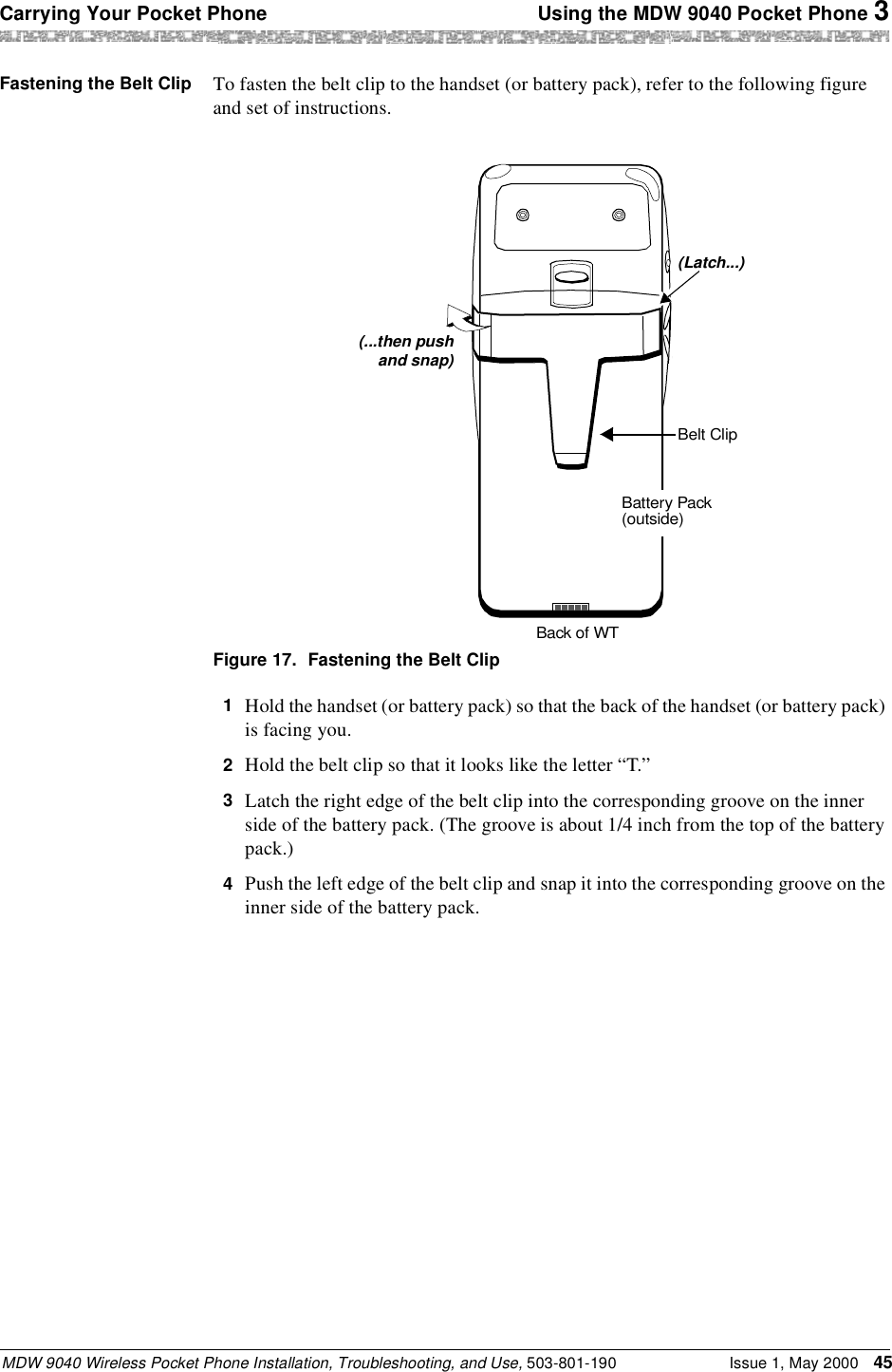 Carrying Your Pocket Phone  Using the MDW 9040 Pocket Phone 3MDW 9040 Wireless Pocket Phone Installation, Troubleshooting, and Use, 503-801-190 Issue 1, May 2000 45Fastening the Belt Clip To fasten the belt clip to the handset (or battery pack), refer to the following figure and set of instructions.Figure 17. Fastening the Belt Clip1  Hold the handset (or battery pack) so that the back of the handset (or battery pack) is facing you.2  Hold the belt clip so that it looks like the letter “T.”3  Latch the right edge of the belt clip into the corresponding groove on the inner side of the battery pack. (The groove is about 1/4 inch from the top of the battery pack.)4  Push the left edge of the belt clip and snap it into the corresponding groove on the inner side of the battery pack.(...then pushBelt ClipBack of WTBattery Pack(outside)(Latch...)and snap)