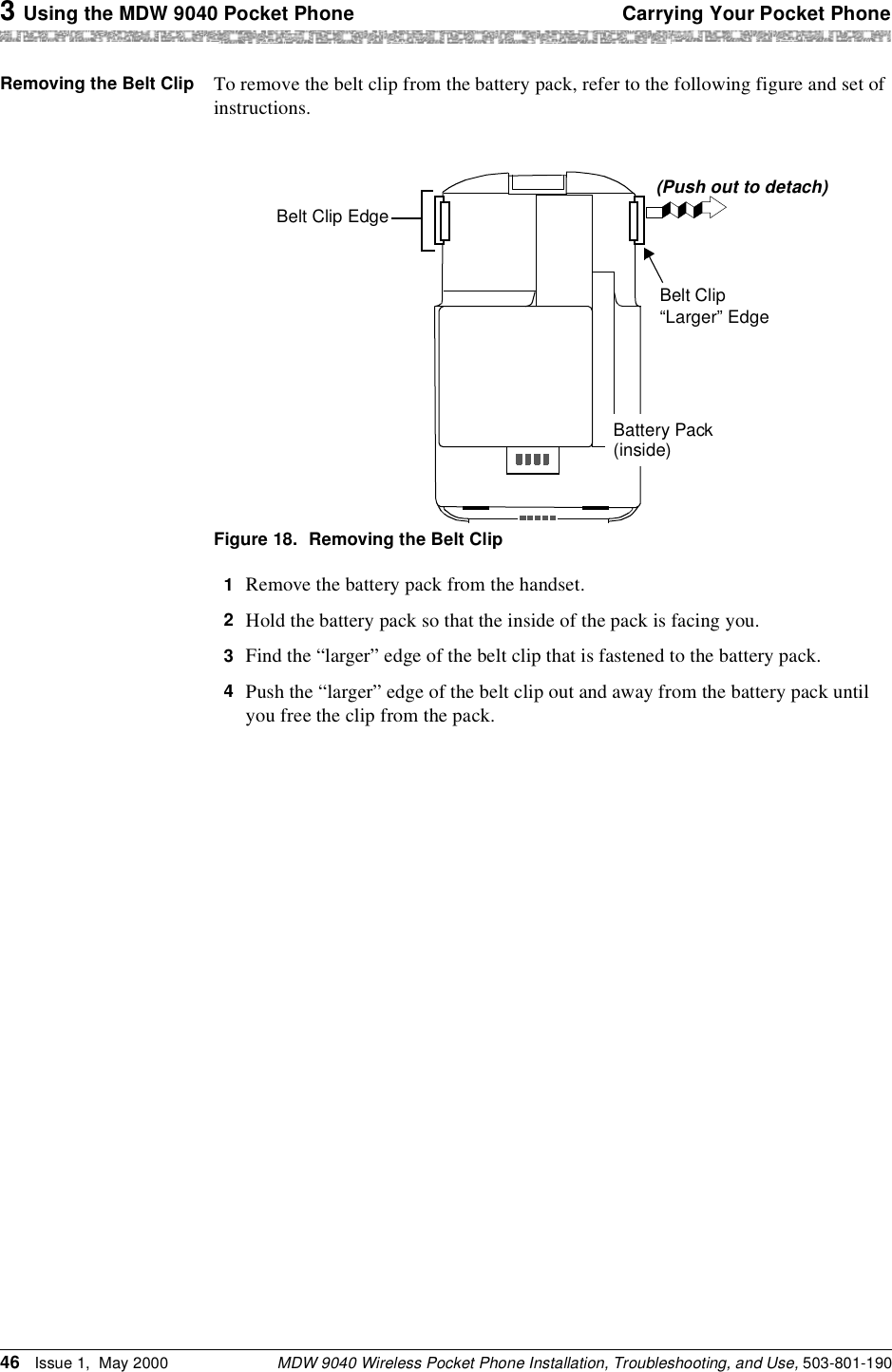 3 Using the MDW 9040 Pocket Phone Carrying Your Pocket PhoneMDW 9040 Wireless Pocket Phone Installation, Troubleshooting, and Use, 503-801-19046 Issue 1,  May 2000Removing the Belt Clip  To remove the belt clip from the battery pack, refer to the following figure and set of instructions.Figure 18. Removing the Belt Clip1  Remove the battery pack from the handset.2  Hold the battery pack so that the inside of the pack is facing you.3  Find the “larger” edge of the belt clip that is fastened to the battery pack.4  Push the “larger” edge of the belt clip out and away from the battery pack until you free the clip from the pack.Belt Clip“Larger” EdgeBelt Clip Edge(Push out to detach)Battery Pack(inside)