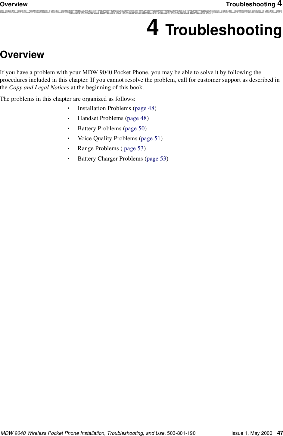 Overview Troubleshooting 4MDW 9040 Wireless Pocket Phone Installation, Troubleshooting, and Use, 503-801-190 Issue 1, May 2000 474 TroubleshootingOverviewIf you have a problem with your MDW 9040 Pocket Phone, you may be able to solve it by following the procedures included in this chapter. If you cannot resolve the problem, call for customer support as described in the Copy and Legal Notices at the beginning of this book.The problems in this chapter are organized as follows:•Installation Problems (page 48)•Handset Problems (page 48)•Battery Problems (page 50)•Voice Quality Problems (page 51)•Range Problems ( page 53)•Battery Charger Problems (page 53)