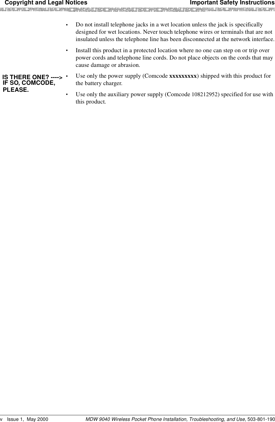   Copyright and Legal Notices Important Safety InstructionsMDW 9040 Wireless Pocket Phone Installation, Troubleshooting, and Use, 503-801-190v Issue 1,  May 2000•Do not install telephone jacks in a wet location unless the jack is specifically designed for wet locations. Never touch telephone wires or terminals that are not insulated unless the telephone line has been disconnected at the network interface.•Install this product in a protected location where no one can step on or trip over power cords and telephone line cords. Do not place objects on the cords that may cause damage or abrasion.•Use only the power supply (Comcode xxxxxxxxx) shipped with this product for the battery charger.•Use only the auxiliary power supply (Comcode 108212952) specified for use with this product.IS THERE ONE? ----&gt;IF SO, COMCODE,PLEASE.