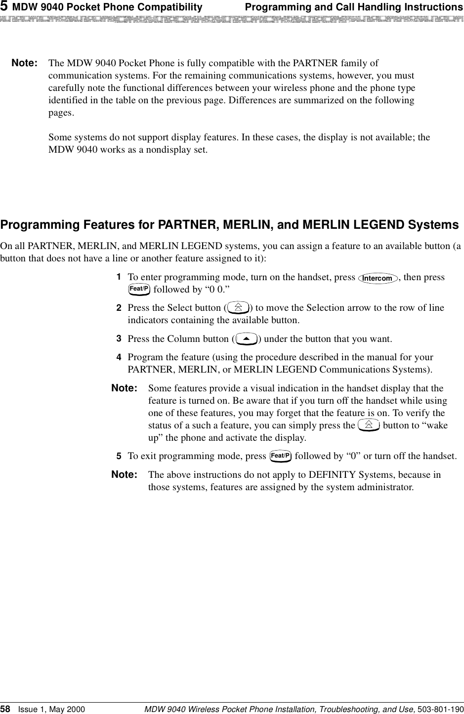 5 MDW 9040 Pocket Phone Compatibility Programming and Call Handling InstructionsMDW 9040 Wireless Pocket Phone Installation, Troubleshooting, and Use, 503-801-19058 Issue 1, May 2000Programming Features for PARTNER, MERLIN, and MERLIN LEGEND SystemsOn all PARTNER, MERLIN, and MERLIN LEGEND systems, you can assign a feature to an available button (a button that does not have a line or another feature assigned to it):1  To enter programming mode, turn on the handset, press  , then press  followed by “0 0.”2  Press the Select button ( ) to move the Selection arrow to the row of line indicators containing the available button.3  Press the Column button ( ) under the button that you want.4  Program the feature (using the procedure described in the manual for your PARTNER, MERLIN, or MERLIN LEGEND Communications Systems).Note: Some features provide a visual indication in the handset display that the feature is turned on. Be aware that if you turn off the handset while using one of these features, you may forget that the feature is on. To verify the status of a such a feature, you can simply press the   button to “wake up” the phone and activate the display.5  To exit programming mode, press   followed by “0” or turn off the handset.Note: The above instructions do not apply to DEFINITY Systems, because in those systems, features are assigned by the system administrator.Note: The MDW 9040 Pocket Phone is fully compatible with the PARTNER family of communication systems. For the remaining communications systems, however, you must carefully note the functional differences between your wireless phone and the phone type identified in the table on the previous page. Differences are summarized on the following pages.Some systems do not support display features. In these cases, the display is not available; the MDW 9040 works as a nondisplay set. IntercomFeat/PFeat/P