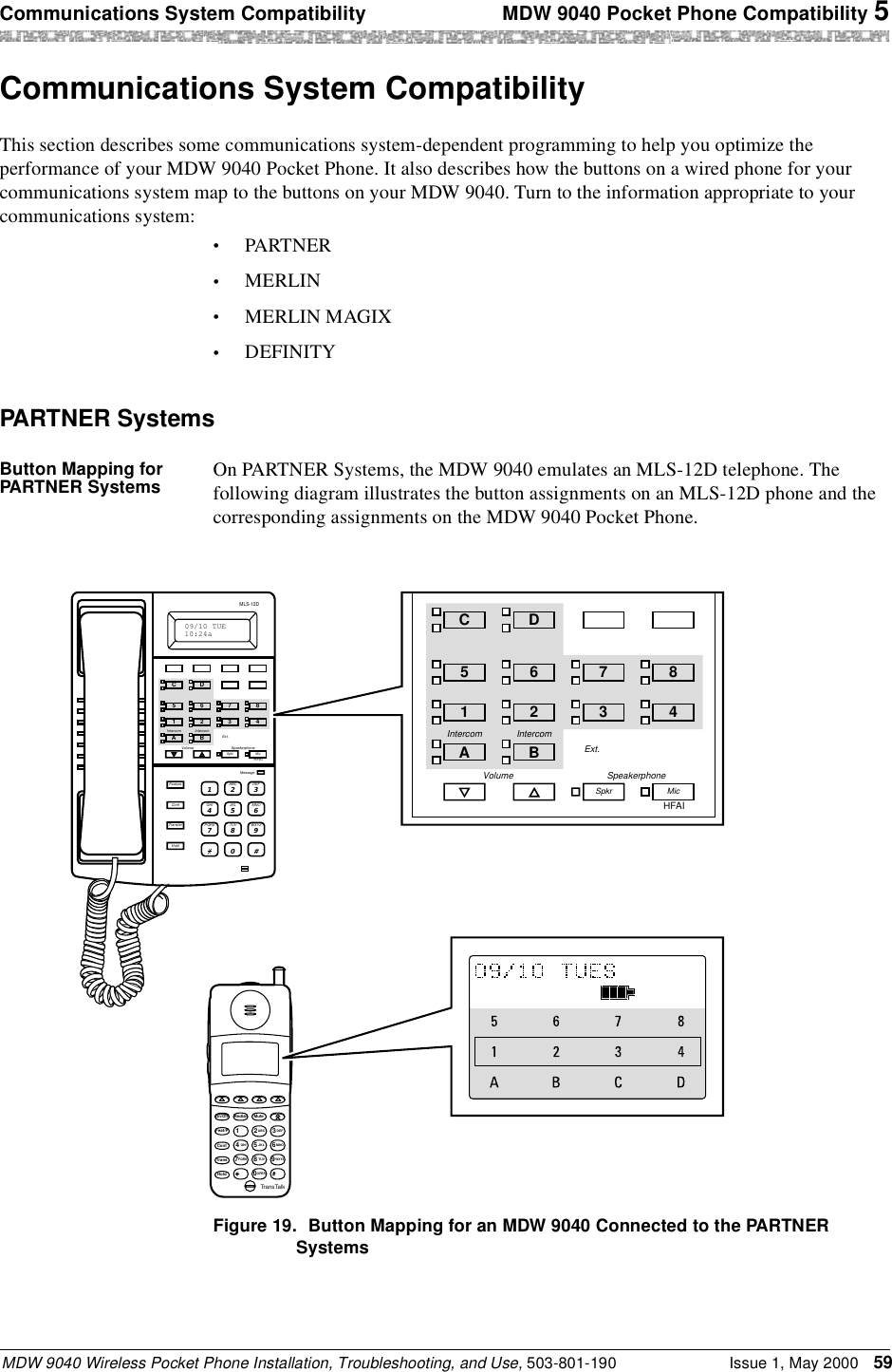 Communications System Compatibility  MDW 9040 Pocket Phone Compatibility 5MDW 9040 Wireless Pocket Phone Installation, Troubleshooting, and Use, 503-801-190 Issue 1, May 2000 59Communications System CompatibilityThis section describes some communications system-dependent programming to help you optimize the performance of your MDW 9040 Pocket Phone. It also describes how the buttons on a wired phone for your communications system map to the buttons on your MDW 9040. Turn to the information appropriate to your communications system:•PARTNER•MERLIN•MERLIN MAGIX•DEFINITY PARTNER SystemsButton Mapping for PARTNER Systems On PARTNER Systems, the MDW 9040 emulates an MLS-12D telephone. The following diagram illustrates the button assignments on an MLS-12D phone and the corresponding assignments on the MDW 9040 Pocket Phone.Figure 19. Button Mapping for an MDW 9040 Connected to the PARTNER SystemsAB23465MSG212 555 1212ON78CD1TransTalkOn/OffFeat/PConf GHIPQRSOPERTransHoldRedial124JKLABC3DEF5MNO6TUV80WXYZ97MuteExt.Volume SpeakerphoneMessageSpkr MicABC21DEF3JKL5GHI4MNO6TUV8PQRS7WXYZ90#FeatureConfTransferHoldMLS-12D09/10 TUE10:24aHFAIDC6521 3487Intercom IntercomABExt.Volume SpeakerphoneSpkr MicHFAIDC6521 3487Intercom IntercomAB