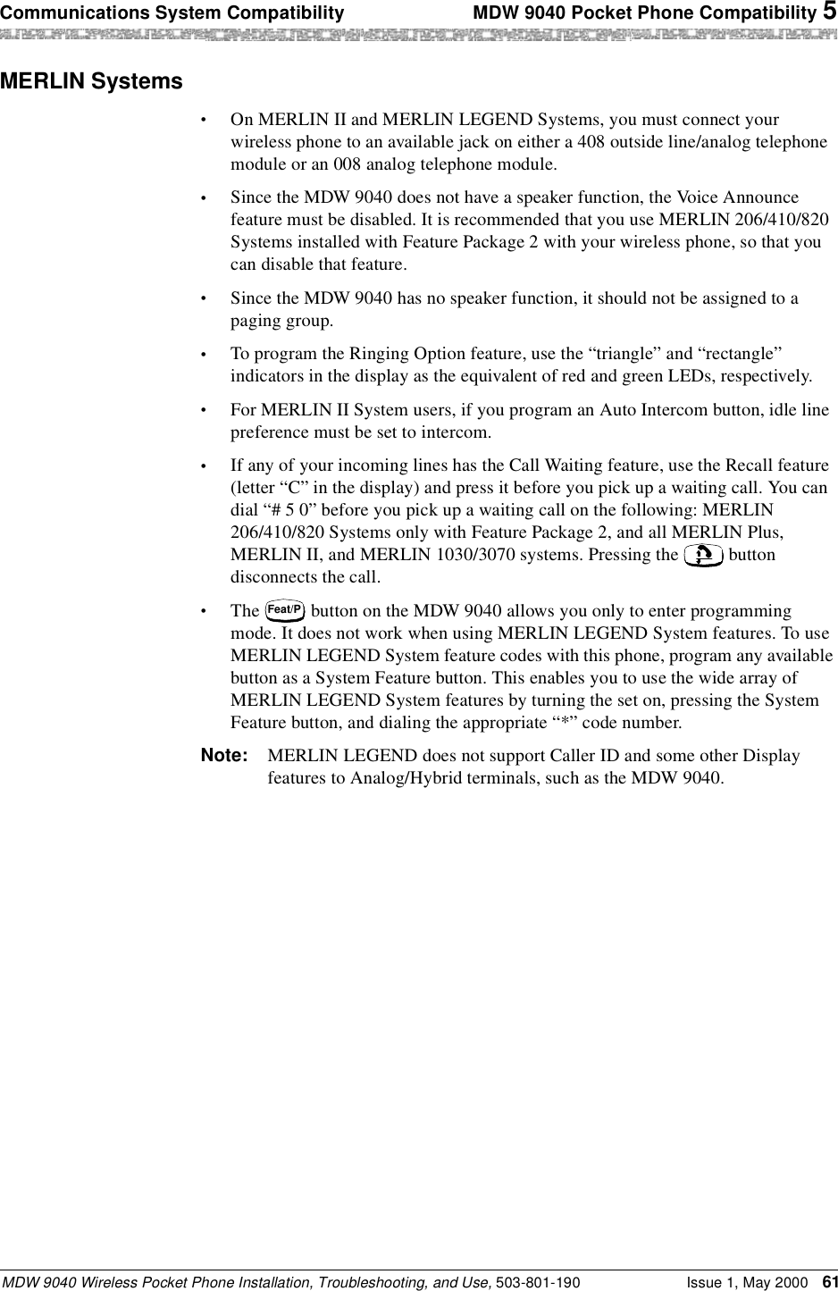 Communications System Compatibility  MDW 9040 Pocket Phone Compatibility 5MDW 9040 Wireless Pocket Phone Installation, Troubleshooting, and Use, 503-801-190 Issue 1, May 2000 61MERLIN Systems•On MERLIN II and MERLIN LEGEND Systems, you must connect your wireless phone to an available jack on either a 408 outside line/analog telephone module or an 008 analog telephone module. •Since the MDW 9040 does not have a speaker function, the Voice Announce feature must be disabled. It is recommended that you use MERLIN 206/410/820 Systems installed with Feature Package 2 with your wireless phone, so that you can disable that feature.•Since the MDW 9040 has no speaker function, it should not be assigned to a paging group.•To program the Ringing Option feature, use the “triangle” and “rectangle” indicators in the display as the equivalent of red and green LEDs, respectively.•For MERLIN II System users, if you program an Auto Intercom button, idle line preference must be set to intercom.•If any of your incoming lines has the Call Waiting feature, use the Recall feature (letter “C” in the display) and press it before you pick up a waiting call. You can dial “# 5 0” before you pick up a waiting call on the following: MERLIN 206/410/820 Systems only with Feature Package 2, and all MERLIN Plus, MERLIN II, and MERLIN 1030/3070 systems. Pressing the   button disconnects the call.•The   button on the MDW 9040 allows you only to enter programming mode. It does not work when using MERLIN LEGEND System features. To use MERLIN LEGEND System feature codes with this phone, program any available button as a System Feature button. This enables you to use the wide array of MERLIN LEGEND System features by turning the set on, pressing the System Feature button, and dialing the appropriate “*” code number.Note: MERLIN LEGEND does not support Caller ID and some other Display features to Analog/Hybrid terminals, such as the MDW 9040.Feat/P