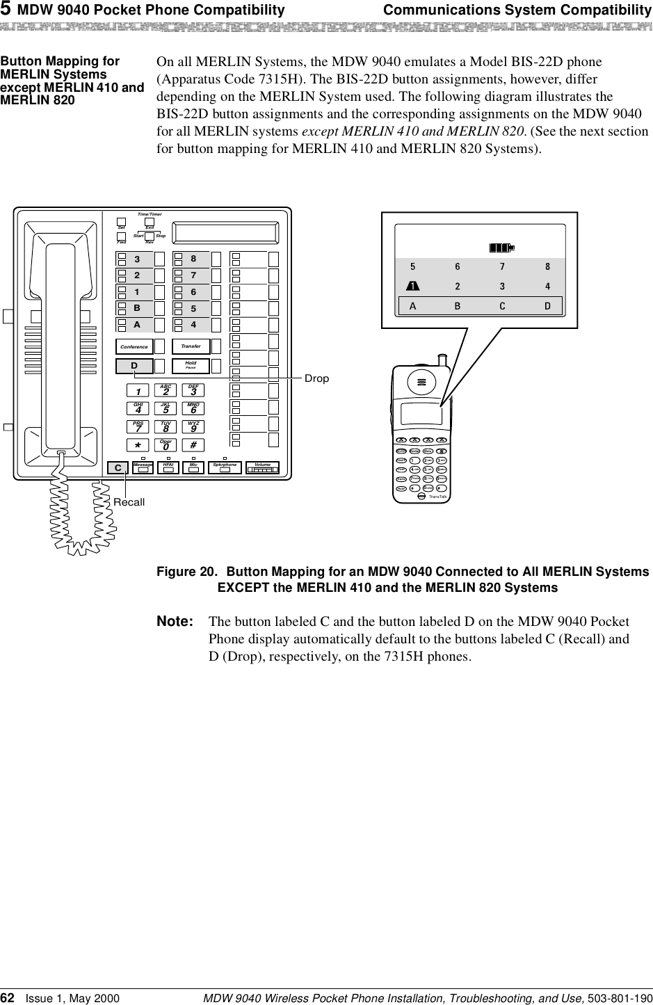 5 MDW 9040 Pocket Phone Compatibility Communications System CompatibilityMDW 9040 Wireless Pocket Phone Installation, Troubleshooting, and Use, 503-801-19062 Issue 1, May 2000Button Mapping for MERLIN Systems except MERLIN 410 and MERLIN 820On all MERLIN Systems, the MDW 9040 emulates a Model BIS-22D phone (Apparatus Code 7315H). The BIS-22D button assignments, however, differ depending on the MERLIN System used. The following diagram illustrates the BIS-22D button assignments and the corresponding assignments on the MDW 9040 for all MERLIN systems except MERLIN 410 and MERLIN 820. (See the next section for button mapping for MERLIN 410 and MERLIN 820 Systems).Figure 20. Button Mapping for an MDW 9040 Connected to All MERLIN Systems EXCEPT the MERLIN 410 and the MERLIN 820 SystemsNote: The button labeled C and the button labeled D on the MDW 9040 Pocket Phone display automatically default to the buttons labeled C (Recall) and D (Drop), respectively, on the 7315H phones.AB23465MSG212 555 1212ON78CD1TransTalkOn/OffFeat/PConfGHIPQRSOPERTransHoldRedial124JKLABC 3DEF5MNO6TUV80WXYZ97Mute234A12ABC1 3DEF5JKL4GHI6MNO8TUV7PRS9WYZ0Oper*#ConferenceFwdSetStartRevExitTime/TimerHoldPauseTransferMessageStopHFAI Mic Spkrphone VolumeA87453B216DCDropRecall