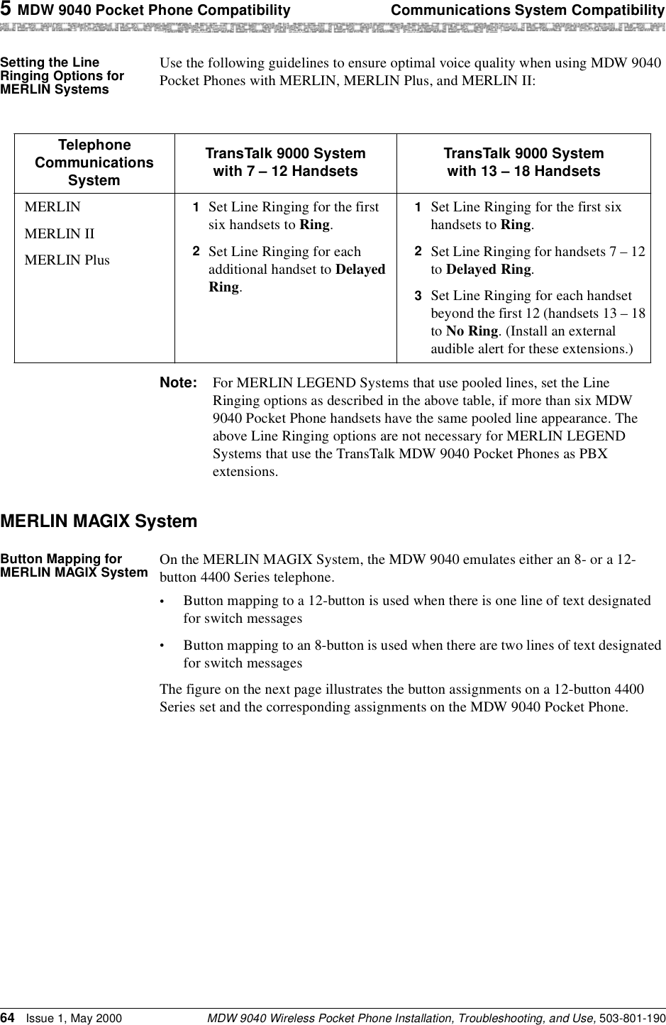 5 MDW 9040 Pocket Phone Compatibility Communications System CompatibilityMDW 9040 Wireless Pocket Phone Installation, Troubleshooting, and Use, 503-801-19064 Issue 1, May 2000Setting the Line Ringing Options for MERLIN SystemsUse the following guidelines to ensure optimal voice quality when using MDW 9040 Pocket Phones with MERLIN, MERLIN Plus, and MERLIN II:Note: For MERLIN LEGEND Systems that use pooled lines, set the Line Ringing options as described in the above table, if more than six MDW 9040 Pocket Phone handsets have the same pooled line appearance. The above Line Ringing options are not necessary for MERLIN LEGEND Systems that use the TransTalk MDW 9040 Pocket Phones as PBX extensions.MERLIN MAGIX SystemButton Mapping for MERLIN MAGIX System On the MERLIN MAGIX System, the MDW 9040 emulates either an 8- or a 12-button 4400 Series telephone. •Button mapping to a 12-button is used when there is one line of text designated for switch messages•Button mapping to an 8-button is used when there are two lines of text designated for switch messagesThe figure on the next page illustrates the button assignments on a 12-button 4400 Series set and the corresponding assignments on the MDW 9040 Pocket Phone.Telephone Communications SystemTransTalk 9000 System with 7 – 12 Handsets TransTalk 9000 System with 13 – 18 HandsetsMERLINMERLIN IIMERLIN Plus1  Set Line Ringing for the first six handsets to Ring.2  Set Line Ringing for each additional handset to Delayed Ring. 1  Set Line Ringing for the first six handsets to Ring.2  Set Line Ringing for handsets 7 – 12 to Delayed Ring. 3  Set Line Ringing for each handset beyond the first 12 (handsets 13 – 18 to No Ring. (Install an external audible alert for these extensions.)