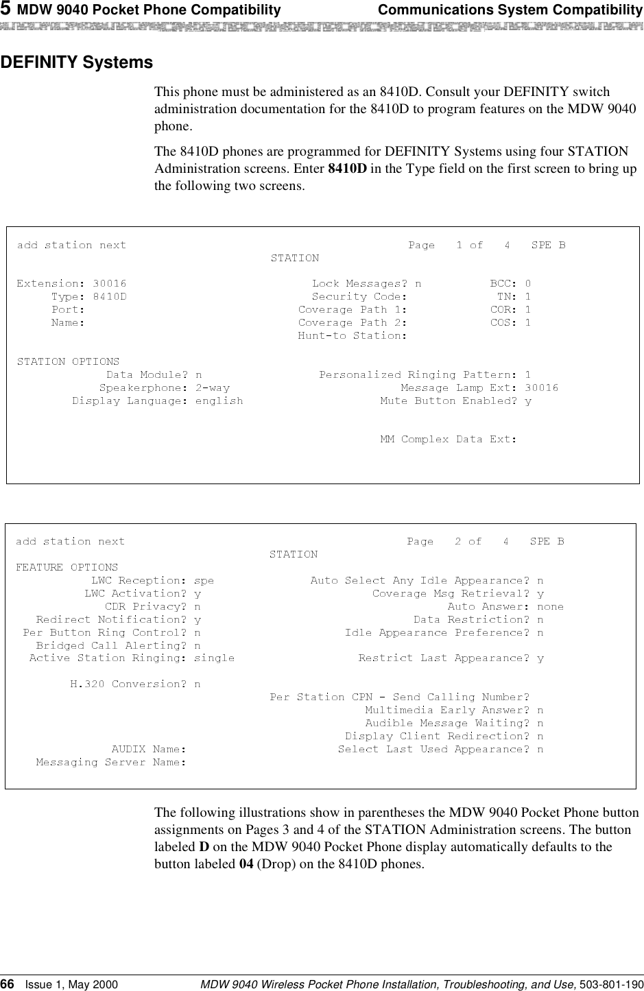 5 MDW 9040 Pocket Phone Compatibility Communications System CompatibilityMDW 9040 Wireless Pocket Phone Installation, Troubleshooting, and Use, 503-801-19066 Issue 1, May 2000DEFINITY SystemsThis phone must be administered as an 8410D. Consult your DEFINITY switch administration documentation for the 8410D to program features on the MDW 9040 phone.The 8410D phones are programmed for DEFINITY Systems using four STATION Administration screens. Enter 8410D in the Type field on the first screen to bring up the following two screens.The following illustrations show in parentheses the MDW 9040 Pocket Phone button assignments on Pages 3 and 4 of the STATION Administration screens. The button labeled D on the MDW 9040 Pocket Phone display automatically defaults to the button labeled 04 (Drop) on the 8410D phones.