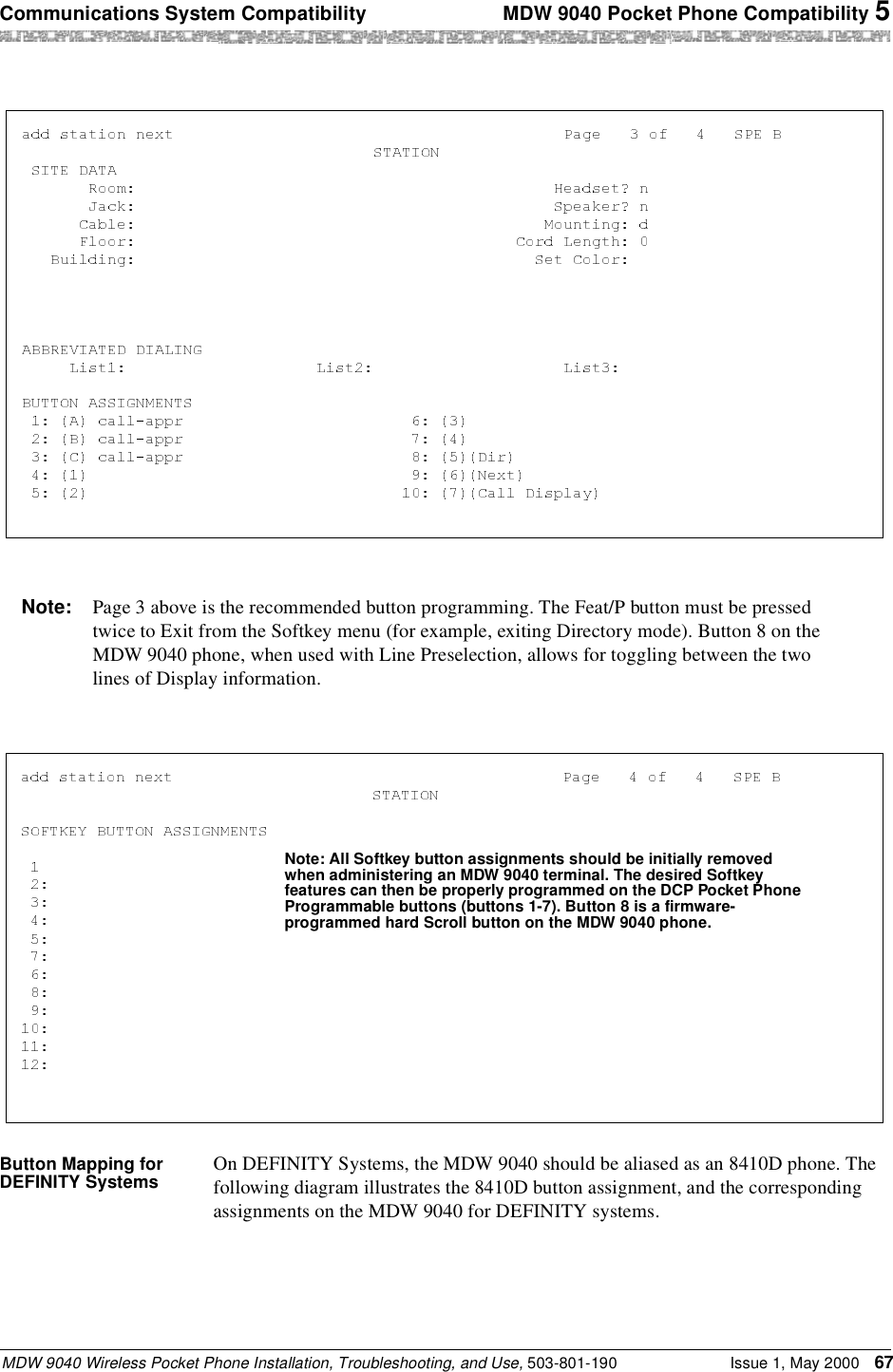 Communications System Compatibility  MDW 9040 Pocket Phone Compatibility 5MDW 9040 Wireless Pocket Phone Installation, Troubleshooting, and Use, 503-801-190 Issue 1, May 2000 67Button Mapping for DEFINITY Systems On DEFINITY Systems, the MDW 9040 should be aliased as an 8410D phone. The following diagram illustrates the 8410D button assignment, and the corresponding assignments on the MDW 9040 for DEFINITY systems.Note: Page 3 above is the recommended button programming. The Feat/P button must be pressed twice to Exit from the Softkey menu (for example, exiting Directory mode). Button 8 on the MDW 9040 phone, when used with Line Preselection, allows for toggling between the two lines of Display information.Note: All Softkey button assignments should be initially removed when administering an MDW 9040 terminal. The desired Softkey features can then be properly programmed on the DCP Pocket Phone Programmable buttons (buttons 1-7). Button 8 is a firmware-programmed hard Scroll button on the MDW 9040 phone.