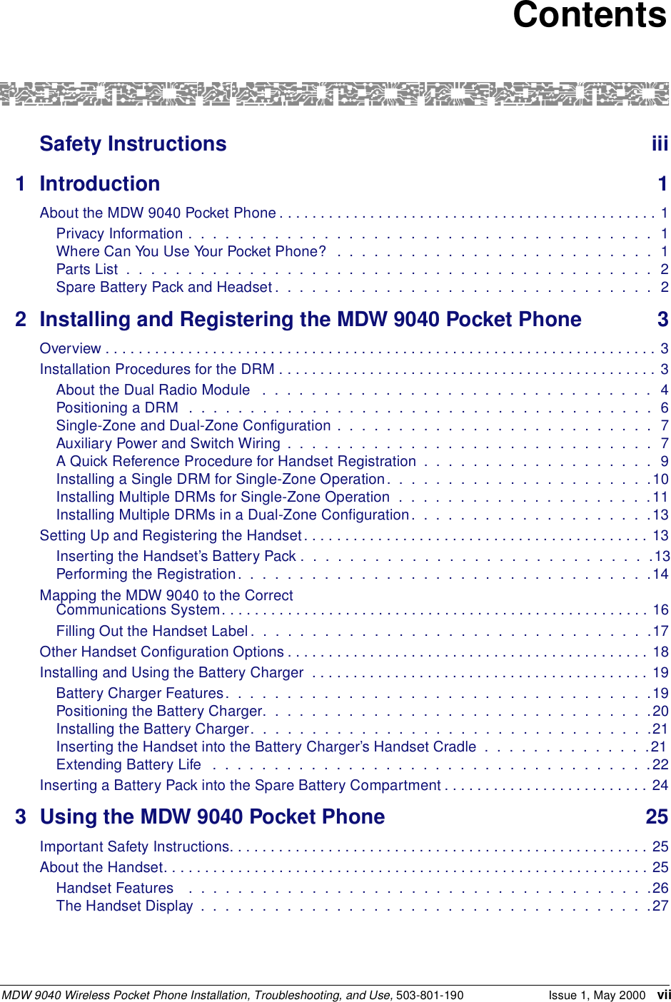 ContentsMDW 9040 Wireless Pocket Phone Installation, Troubleshooting, and Use, 503-801-190 Issue 1, May 2000 viiSafety Instructions iii1 Introduction 1About the MDW 9040 Pocket Phone . . . . . . . . . . . . . . . . . . . . . . . . . . . . . . . . . . . . . . . . . . . . . . 1Privacy Information .  .  .  .  .  .  .  .  .  .  .  .  .  .  .  .  .  .  .  .  .  .  .  .  .  .  .  .  .  .  .  .  .  .  .  .  .  .  1Where Can You Use Your Pocket Phone?  .  .  .  .  .  .  .  .  .  .  .  .  .  .  .  .  .  .  .  .  .  .  .  .  .  .  1Parts List  .  .  .  .  .  .  .  .  .  .  .  .  .  .  .  .  .  .  .  .  .  .  .  .  .  .  .  .  .  .  .  .  .  .  .  .  .  .  .  .  .  .  .  2Spare Battery Pack and Headset .  .  .  .  .  .  .  .  .  .  .  .  .  .  .  .  .  .  .  .  .  .  .  .  .  .  .  .  .  .  .  22 Installing and Registering the MDW 9040 Pocket Phone 3Overview . . . . . . . . . . . . . . . . . . . . . . . . . . . . . . . . . . . . . . . . . . . . . . . . . . . . . . . . . . . . . . . . . . . 3Installation Procedures for the DRM . . . . . . . . . . . . . . . . . . . . . . . . . . . . . . . . . . . . . . . . . . . . . . 3About the Dual Radio Module   .  .  .  .  .  .  .  .  .  .  .  .  .  .  .  .  .  .  .  .  .  .  .  .  .  .  .  .  .  .  .  .  4Positioning a DRM  .  .  .  .  .  .  .  .  .  .  .  .  .  .  .  .  .  .  .  .  .  .  .  .  .  .  .  .  .  .  .  .  .  .  .  .  .  .  6Single-Zone and Dual-Zone Configuration .  .  .  .  .  .  .  .  .  .  .  .  .  .  .  .  .  .  .  .  .  .  .  .  .  .  7Auxiliary Power and Switch Wiring  .  .  .  .  .  .  .  .  .  .  .  .  .  .  .  .  .  .  .  .  .  .  .  .  .  .  .  .  .  .  7A Quick Reference Procedure for Handset Registration  .  .  .  .  .  .  .  .  .  .  .  .  .  .  .  .  .  .  .  9Installing a Single DRM for Single-Zone Operation.  .  .  .  .  .  .  .  .  .  .  .  .  .  .  .  .  .  .  .  .  .10Installing Multiple DRMs for Single-Zone Operation  .  .  .  .  .  .  .  .  .  .  .  .  .  .  .  .  .  .  .  .  .11Installing Multiple DRMs in a Dual-Zone Configuration.  .  .  .  .  .  .  .  .  .  .  .  .  .  .  .  .  .  .  .13Setting Up and Registering the Handset. . . . . . . . . . . . . . . . . . . . . . . . . . . . . . . . . . . . . . . . . . 13Inserting the Handset’s Battery Pack .  .  .  .  .  .  .  .  .  .  .  .  .  .  .  .  .  .  .  .  .  .  .  .  .  .  .  .  .13Performing the Registration.  .  .  .  .  .  .  .  .  .  .  .  .  .  .  .  .  .  .  .  .  .  .  .  .  .  .  .  .  .  .  .  .  .14Mapping the MDW 9040 to the Correct Communications System. . . . . . . . . . . . . . . . . . . . . . . . . . . . . . . . . . . . . . . . . . . . . . . . . . . . 16Filling Out the Handset Label .  .  .  .  .  .  .  .  .  .  .  .  .  .  .  .  .  .  .  .  .  .  .  .  .  .  .  .  .  .  .  .  .17Other Handset Configuration Options . . . . . . . . . . . . . . . . . . . . . . . . . . . . . . . . . . . . . . . . . . . . 18Installing and Using the Battery Charger  . . . . . . . . . . . . . . . . . . . . . . . . . . . . . . . . . . . . . . . . . 19Battery Charger Features.  .  .  .  .  .  .  .  .  .  .  .  .  .  .  .  .  .  .  .  .  .  .  .  .  .  .  .  .  .  .  .  .  .  .19Positioning the Battery Charger.  .  .  .  .  .  .  .  .  .  .  .  .  .  .  .  .  .  .  .  .  .  .  .  .  .  .  .  .  .  .  .20Installing the Battery Charger.  .  .  .  .  .  .  .  .  .  .  .  .  .  .  .  .  .  .  .  .  .  .  .  .  .  .  .  .  .  .  .  .21Inserting the Handset into the Battery Charger’s Handset Cradle  .  .  .  .  .  .  .  .  .  .  .  .  .  .21Extending Battery Life   .  .  .  .  .  .  .  .  .  .  .  .  .  .  .  .  .  .  .  .  .  .  .  .  .  .  .  .  .  .  .  .  .  .  .  .22Inserting a Battery Pack into the Spare Battery Compartment . . . . . . . . . . . . . . . . . . . . . . . . . 243 Using the MDW 9040 Pocket Phone 25Important Safety Instructions. . . . . . . . . . . . . . . . . . . . . . . . . . . . . . . . . . . . . . . . . . . . . . . . . . . 25About the Handset. . . . . . . . . . . . . . . . . . . . . . . . . . . . . . . . . . . . . . . . . . . . . . . . . . . . . . . . . . . 25Handset Features   .  .  .  .  .  .  .  .  .  .  .  .  .  .  .  .  .  .  .  .  .  .  .  .  .  .  .  .  .  .  .  .  .  .  .  .  .  .26The Handset Display  .  .  .  .  .  .  .  .  .  .  .  .  .  .  .  .  .  .  .  .  .  .  .  .  .  .  .  .  .  .  .  .  .  .  .  .  .27