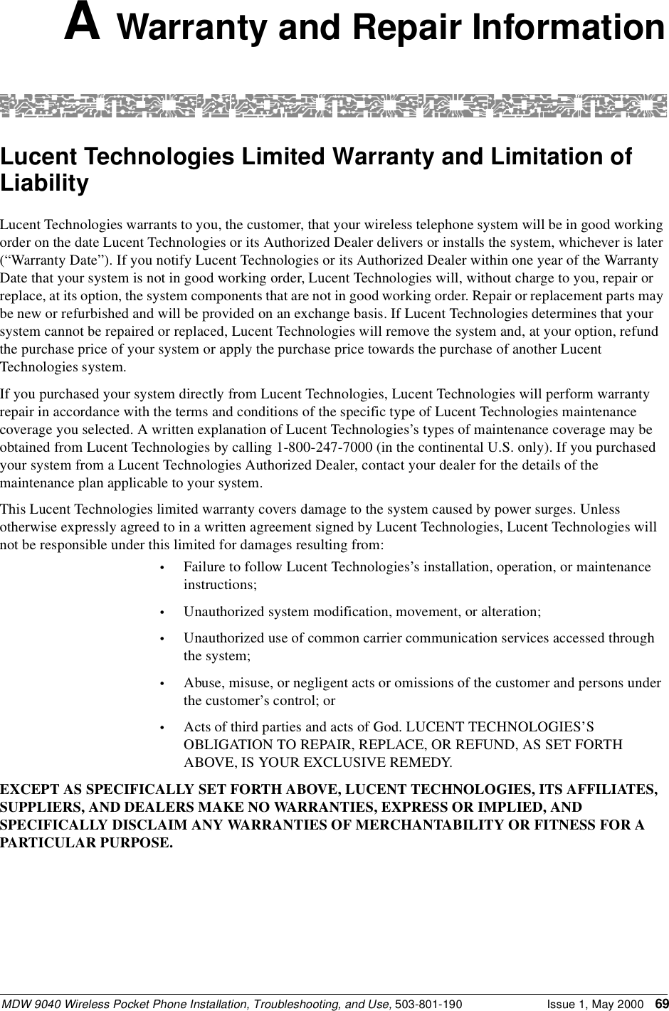 MDW 9040 Wireless Pocket Phone Installation, Troubleshooting, and Use, 503-801-190 Issue 1, May 2000 69A Warranty and Repair InformationLucent Technologies Limited Warranty and Limitation of LiabilityLucent Technologies warrants to you, the customer, that your wireless telephone system will be in good working order on the date Lucent Technologies or its Authorized Dealer delivers or installs the system, whichever is later (“Warranty Date”). If you notify Lucent Technologies or its Authorized Dealer within one year of the Warranty Date that your system is not in good working order, Lucent Technologies will, without charge to you, repair or replace, at its option, the system components that are not in good working order. Repair or replacement parts may be new or refurbished and will be provided on an exchange basis. If Lucent Technologies determines that your system cannot be repaired or replaced, Lucent Technologies will remove the system and, at your option, refund the purchase price of your system or apply the purchase price towards the purchase of another Lucent Technologies system. If you purchased your system directly from Lucent Technologies, Lucent Technologies will perform warranty repair in accordance with the terms and conditions of the specific type of Lucent Technologies maintenance coverage you selected. A written explanation of Lucent Technologies’s types of maintenance coverage may be obtained from Lucent Technologies by calling 1-800-247-7000 (in the continental U.S. only). If you purchased your system from a Lucent Technologies Authorized Dealer, contact your dealer for the details of the maintenance plan applicable to your system. This Lucent Technologies limited warranty covers damage to the system caused by power surges. Unless otherwise expressly agreed to in a written agreement signed by Lucent Technologies, Lucent Technologies will not be responsible under this limited for damages resulting from:•Failure to follow Lucent Technologies’s installation, operation, or maintenance instructions;•Unauthorized system modification, movement, or alteration;•Unauthorized use of common carrier communication services accessed through the system;•Abuse, misuse, or negligent acts or omissions of the customer and persons under the customer’s control; or•Acts of third parties and acts of God. LUCENT TECHNOLOGIES’S OBLIGATION TO REPAIR, REPLACE, OR REFUND, AS SET FORTH ABOVE, IS YOUR EXCLUSIVE REMEDY.EXCEPT AS SPECIFICALLY SET FORTH ABOVE, LUCENT TECHNOLOGIES, ITS AFFILIATES, SUPPLIERS, AND DEALERS MAKE NO WARRANTIES, EXPRESS OR IMPLIED, AND SPECIFICALLY DISCLAIM ANY WARRANTIES OF MERCHANTABILITY OR FITNESS FOR A PARTICULAR PURPOSE.