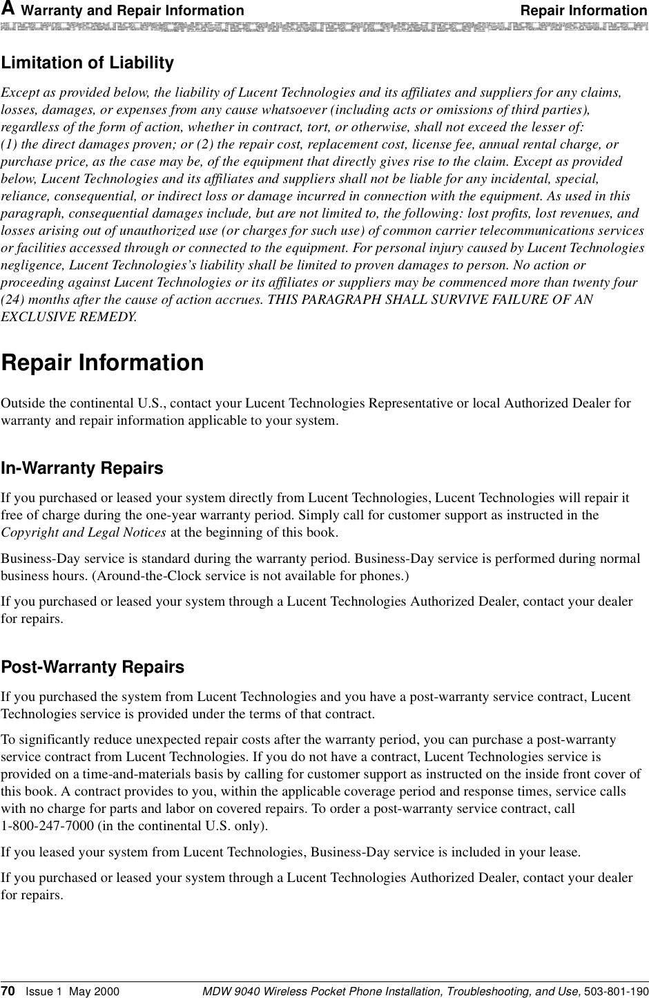 A Warranty and Repair Information Repair InformationMDW 9040 Wireless Pocket Phone Installation, Troubleshooting, and Use, 503-801-19070 Issue 1  May 2000Limitation of LiabilityExcept as provided below, the liability of Lucent Technologies and its affiliates and suppliers for any claims, losses, damages, or expenses from any cause whatsoever (including acts or omissions of third parties), regardless of the form of action, whether in contract, tort, or otherwise, shall not exceed the lesser of: (1) the direct damages proven; or (2) the repair cost, replacement cost, license fee, annual rental charge, or purchase price, as the case may be, of the equipment that directly gives rise to the claim. Except as provided below, Lucent Technologies and its affiliates and suppliers shall not be liable for any incidental, special, reliance, consequential, or indirect loss or damage incurred in connection with the equipment. As used in this paragraph, consequential damages include, but are not limited to, the following: lost profits, lost revenues, and losses arising out of unauthorized use (or charges for such use) of common carrier telecommunications services or facilities accessed through or connected to the equipment. For personal injury caused by Lucent Technologies negligence, Lucent Technologies’s liability shall be limited to proven damages to person. No action or proceeding against Lucent Technologies or its affiliates or suppliers may be commenced more than twenty four (24) months after the cause of action accrues. THIS PARAGRAPH SHALL SURVIVE FAILURE OF AN EXCLUSIVE REMEDY.Repair InformationOutside the continental U.S., contact your Lucent Technologies Representative or local Authorized Dealer for warranty and repair information applicable to your system.In-Warranty RepairsIf you purchased or leased your system directly from Lucent Technologies, Lucent Technologies will repair it free of charge during the one-year warranty period. Simply call for customer support as instructed in the Copyright and Legal Notices at the beginning of this book.Business-Day service is standard during the warranty period. Business-Day service is performed during normal business hours. (Around-the-Clock service is not available for phones.)If you purchased or leased your system through a Lucent Technologies Authorized Dealer, contact your dealer for repairs.Post-Warranty RepairsIf you purchased the system from Lucent Technologies and you have a post-warranty service contract, Lucent Technologies service is provided under the terms of that contract.To significantly reduce unexpected repair costs after the warranty period, you can purchase a post-warranty service contract from Lucent Technologies. If you do not have a contract, Lucent Technologies service is provided on a time-and-materials basis by calling for customer support as instructed on the inside front cover of this book. A contract provides to you, within the applicable coverage period and response times, service calls with no charge for parts and labor on covered repairs. To order a post-warranty service contract, call 1-800-247-7000 (in the continental U.S. only). If you leased your system from Lucent Technologies, Business-Day service is included in your lease.If you purchased or leased your system through a Lucent Technologies Authorized Dealer, contact your dealer for repairs.