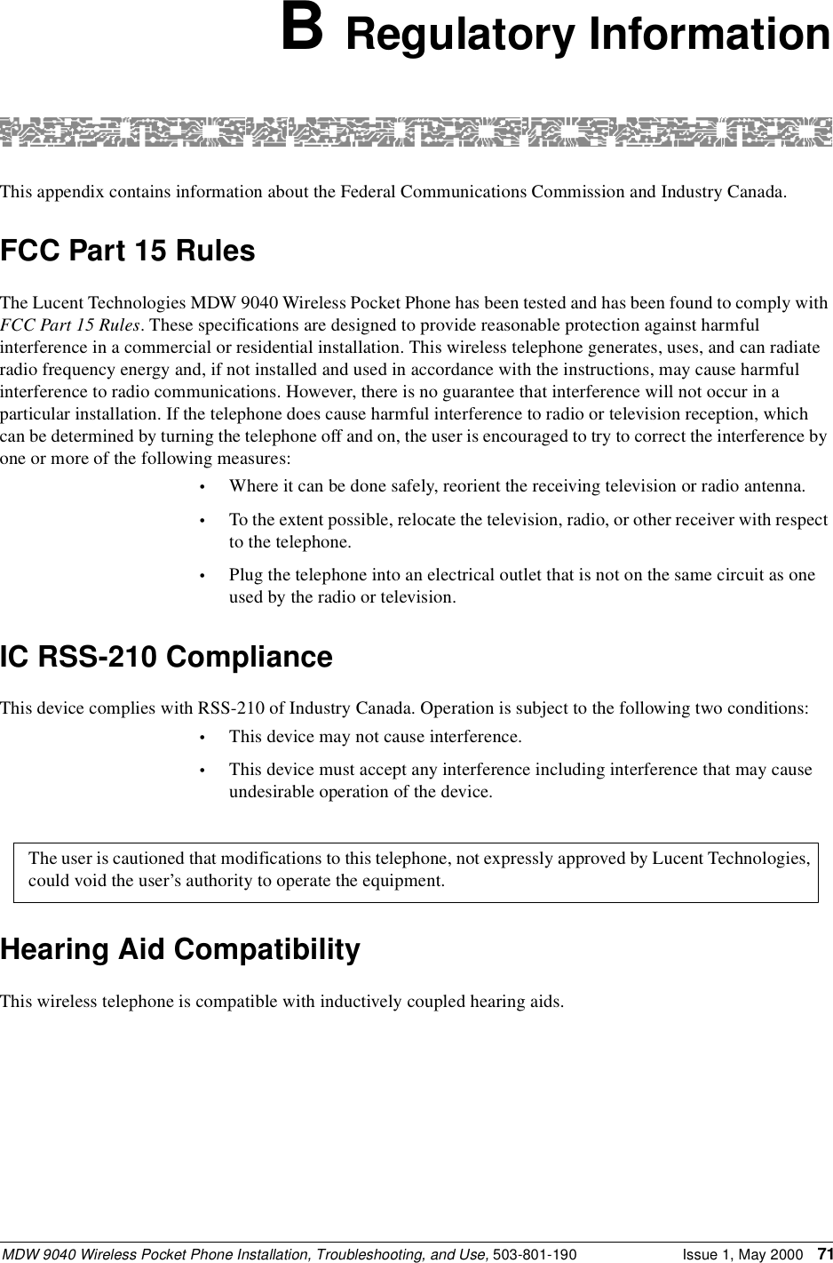 MDW 9040 Wireless Pocket Phone Installation, Troubleshooting, and Use, 503-801-190 Issue 1, May 2000 71B Regulatory InformationThis appendix contains information about the Federal Communications Commission and Industry Canada.FCC Part 15 RulesThe Lucent Technologies MDW 9040 Wireless Pocket Phone has been tested and has been found to comply with FCC Part 15 Rules. These specifications are designed to provide reasonable protection against harmful interference in a commercial or residential installation. This wireless telephone generates, uses, and can radiate radio frequency energy and, if not installed and used in accordance with the instructions, may cause harmful interference to radio communications. However, there is no guarantee that interference will not occur in a particular installation. If the telephone does cause harmful interference to radio or television reception, which can be determined by turning the telephone off and on, the user is encouraged to try to correct the interference by one or more of the following measures:•Where it can be done safely, reorient the receiving television or radio antenna.•To the extent possible, relocate the television, radio, or other receiver with respect to the telephone.•Plug the telephone into an electrical outlet that is not on the same circuit as one used by the radio or television.IC RSS-210 ComplianceThis device complies with RSS-210 of Industry Canada. Operation is subject to the following two conditions:•This device may not cause interference.•This device must accept any interference including interference that may cause undesirable operation of the device.Hearing Aid CompatibilityThis wireless telephone is compatible with inductively coupled hearing aids.The user is cautioned that modifications to this telephone, not expressly approved by Lucent Technologies, could void the user’s authority to operate the equipment.