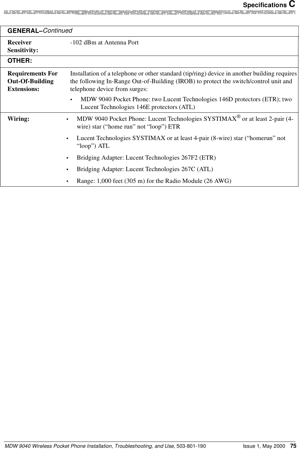  Specifications CMDW 9040 Wireless Pocket Phone Installation, Troubleshooting, and Use, 503-801-190 Issue 1, May 2000 75Receiver Sensitivity: -102 dBm at Antenna PortOTHER:Requirements For Out-Of-Building Extensions:Installation of a telephone or other standard (tip/ring) device in another building requires the following In-Range Out-of-Building (IROB) to protect the switch/control unit and telephone device from surges:•MDW 9040 Pocket Phone: two Lucent Technologies 146D protectors (ETR); two Lucent Technologies 146E protectors (ATL)Wiring: •MDW 9040 Pocket Phone: Lucent Technologies SYSTIMAX® or at least 2-pair (4-wire) star (“home run” not “loop”) ETR•Lucent Technologies SYSTIMAX or at least 4-pair (8-wire) star (“homerun” not “loop”) ATL•Bridging Adapter: Lucent Technologies 267F2 (ETR)•Bridging Adapter: Lucent Technologies 267C (ATL)•Range: 1,000 feet (305 m) for the Radio Module (26 AWG)GENERAL–Continued