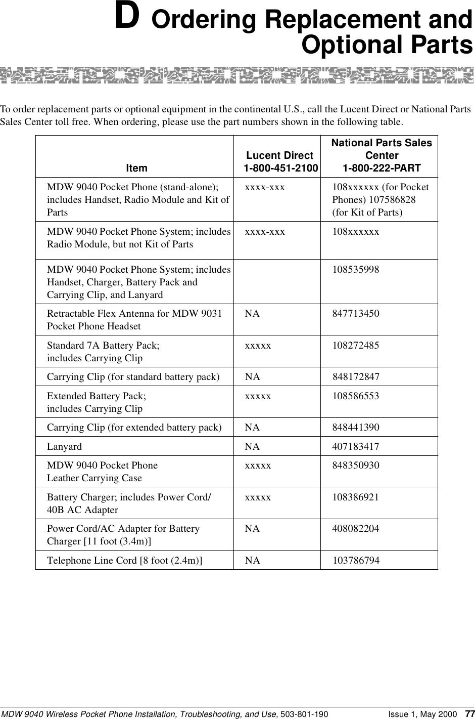 MDW 9040 Wireless Pocket Phone Installation, Troubleshooting, and Use, 503-801-190 Issue 1, May 2000 77D Ordering Replacement andOptional PartsTo order replacement parts or optional equipment in the continental U.S., call the Lucent Direct or National Parts Sales Center toll free. When ordering, please use the part numbers shown in the following table.Item Lucent Direct 1-800-451-2100National Parts Sales Center 1-800-222-PARTMDW 9040 Pocket Phone (stand-alone); includes Handset, Radio Module and Kit of Partsxxxx-xxx 108xxxxxx (for Pocket Phones) 107586828 (for Kit of Parts)MDW 9040 Pocket Phone System; includes Radio Module, but not Kit of Partsxxxx-xxx 108xxxxxxMDW 9040 Pocket Phone System; includes Handset, Charger, Battery Pack and Carrying Clip, and Lanyard108535998Retractable Flex Antenna for MDW 9031 Pocket Phone HeadsetNA 847713450Standard 7A Battery Pack; includes Carrying Clipxxxxx 108272485Carrying Clip (for standard battery pack) NA 848172847Extended Battery Pack; includes Carrying Clipxxxxx 108586553Carrying Clip (for extended battery pack) NA 848441390Lanyard NA 407183417MDW 9040 Pocket Phone Leather Carrying Casexxxxx 848350930Battery Charger; includes Power Cord/40B AC Adapterxxxxx 108386921Power Cord/AC Adapter for Battery Charger [11 foot (3.4m)]NA 408082204Telephone Line Cord [8 foot (2.4m)] NA 103786794