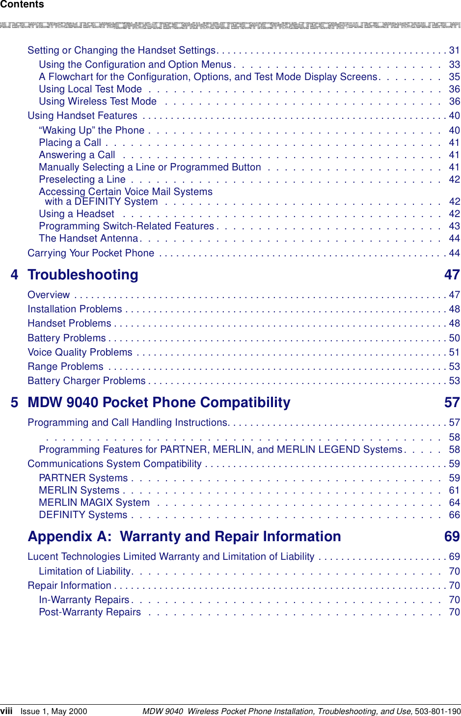 ContentsMDW 9040  Wireless Pocket Phone Installation, Troubleshooting, and Use, 503-801-190viii Issue 1, May 2000Setting or Changing the Handset Settings. . . . . . . . . . . . . . . . . . . . . . . . . . . . . . . . . . . . . . . . . 31Using the Configuration and Option Menus.  .  .  .  .  .  .  .  .  .  .  .  .  .  .  .  .  .  .  .  .  .  .  .  .   33A Flowchart for the Configuration, Options, and Test Mode Display Screens.  .  .  .  .  .  .  .   35Using Local Test Mode  .  .  .  .  .  .  .  .  .  .  .  .  .  .  .  .  .  .  .  .  .  .  .  .  .  .  .  .  .  .  .  .  .  .  .  36Using Wireless Test Mode   .  .  .  .  .  .  .  .  .  .  .  .  .  .  .  .  .  .  .  .  .  .  .  .  .  .  .  .  .  .  .  .  .   36Using Handset Features  . . . . . . . . . . . . . . . . . . . . . . . . . . . . . . . . . . . . . . . . . . . . . . . . . . . . . . 40“Waking Up” the Phone .  .  .  .  .  .  .  .  .  .  .  .  .  .  .  .  .  .  .  .  .  .  .  .  .  .  .  .  .  .  .  .  .  .  .   40Placing a Call .  .  .  .  .  .  .  .  .  .  .  .  .  .  .  .  .  .  .  .  .  .  .  .  .  .  .  .  .  .  .  .  .  .  .  .  .  .  .  .   41Answering a Call   .  .  .  .  .  .  .  .  .  .  .  .  .  .  .  .  .  .  .  .  .  .  .  .  .  .  .  .  .  .  .  .  .  .  .  .  .  .   41Manually Selecting a Line or Programmed Button  .  .  .  .  .  .  .  .  .  .  .  .  .  .  .  .  .  .  .  .  .   41Preselecting a Line  .  .  .  .  .  .  .  .  .  .  .  .  .  .  .  .  .  .  .  .  .  .  .  .  .  .  .  .  .  .  .  .  .  .  .  .  .   42Accessing Certain Voice Mail Systems with a DEFINITY System  .  .  .  .  .  .  .  .  .  .  .  .  .  .  .  .  .  .  .  .  .  .  .  .  .  .  .  .  .  .  .  .  .   42Using a Headset   .  .  .  .  .  .  .  .  .  .  .  .  .  .  .  .  .  .  .  .  .  .  .  .  .  .  .  .  .  .  .  .  .  .  .  .  .  .   42Programming Switch-Related Features .  .  .  .  .  .  .  .  .  .  .  .  .  .  .  .  .  .  .  .  .  .  .  .  .  .  .   43The Handset Antenna.  .  .  .  .  .  .  .  .  .  .  .  .  .  .  .  .  .  .  .  .  .  .  .  .  .  .  .  .  .  .  .  .  .  .  .   44Carrying Your Pocket Phone  . . . . . . . . . . . . . . . . . . . . . . . . . . . . . . . . . . . . . . . . . . . . . . . . . . .444 Troubleshooting 47Overview . . . . . . . . . . . . . . . . . . . . . . . . . . . . . . . . . . . . . . . . . . . . . . . . . . . . . . . . . . . . . . . . . . 47Installation Problems . . . . . . . . . . . . . . . . . . . . . . . . . . . . . . . . . . . . . . . . . . . . . . . . . . . . . . . . . 48Handset Problems . . . . . . . . . . . . . . . . . . . . . . . . . . . . . . . . . . . . . . . . . . . . . . . . . . . . . . . . . . . 48Battery Problems . . . . . . . . . . . . . . . . . . . . . . . . . . . . . . . . . . . . . . . . . . . . . . . . . . . . . . . . . . . . 50Voice Quality Problems . . . . . . . . . . . . . . . . . . . . . . . . . . . . . . . . . . . . . . . . . . . . . . . . . . . . . . . 51Range Problems  . . . . . . . . . . . . . . . . . . . . . . . . . . . . . . . . . . . . . . . . . . . . . . . . . . . . . . . . . . . . 53Battery Charger Problems . . . . . . . . . . . . . . . . . . . . . . . . . . . . . . . . . . . . . . . . . . . . . . . . . . . . .535 MDW 9040 Pocket Phone Compatibility 57Programming and Call Handling Instructions. . . . . . . . . . . . . . . . . . . . . . . . . . . . . . . . . . . . . . . 57  .  .  .  .  .  .  .  .  .  .  .  .  .  .  .  .  .  .  .  .  .  .  .  .  .  .  .  .  .  .  .  .  .  .  .  .  .  .  .  .  .  .  .  .  .  .  .   58Programming Features for PARTNER, MERLIN, and MERLIN LEGEND Systems.  .  .  .  .   58Communications System Compatibility . . . . . . . . . . . . . . . . . . . . . . . . . . . . . . . . . . . . . . . . . . . 59PARTNER Systems .  .  .  .  .  .  .  .  .  .  .  .  .  .  .  .  .  .  .  .  .  .  .  .  .  .  .  .  .  .  .  .  .  .  .  .  .   59MERLIN Systems .  .  .  .  .  .  .  .  .  .  .  .  .  .  .  .  .  .  .  .  .  .  .  .  .  .  .  .  .  .  .  .  .  .  .  .  .  .   61MERLIN MAGIX System  .  .  .  .  .  .  .  .  .  .  .  .  .  .  .  .  .  .  .  .  .  .  .  .  .  .  .  .  .  .  .  .  .  .   64DEFINITY Systems .  .  .  .  .  .  .  .  .  .  .  .  .  .  .  .  .  .  .  .  .  .  .  .  .  .  .  .  .  .  .  .  .  .  .  .  .  66Appendix A: Warranty and Repair Information 69Lucent Technologies Limited Warranty and Limitation of Liability . . . . . . . . . . . . . . . . . . . . . . . 69Limitation of Liability.  .  .  .  .  .  .  .  .  .  .  .  .  .  .  .  .  .  .  .  .  .  .  .  .  .  .  .  .  .  .  .  .  .  .  .  .   70Repair Information . . . . . . . . . . . . . . . . . . . . . . . . . . . . . . . . . . . . . . . . . . . . . . . . . . . . . . . . . . . 70In-Warranty Repairs.  .  .  .  .  .  .  .  .  .  .  .  .  .  .  .  .  .  .  .  .  .  .  .  .  .  .  .  .  .  .  .  .  .  .  .  .  70Post-Warranty Repairs  .  .  .  .  .  .  .  .  .  .  .  .  .  .  .  .  .  .  .  .  .  .  .  .  .  .  .  .  .  .  .  .  .  .  .  70