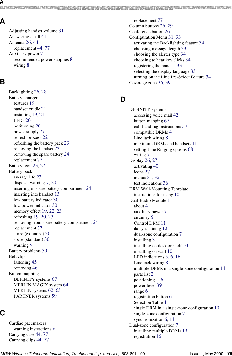 A MDW Wireless Telephone Installation, Troubleshooting, and Use,  503-801-190 Issue 1, May 2000 79AAdjusting handset volume 31Answering a call 41Antenna 26, 44replacement 44, 77Auxiliary power 7recommended power supplies 8wiring 8BBacklighting 26, 28Battery chargerfeatures 19handset cradle 21installing 19, 21LEDs 20positioning 20power supply 77refresh process 22refreshing the battery pack 23removing the handset 22removing the spare battery 24replacement 77Battery icon 23, 27Battery packaverage life 23disposal warning v, 20inserting in spare battery compartment 24inserting into handset 13low battery indicator 30low power indicator 30memory effect 19, 22, 23refreshing 19, 20, 23removing from spare battery compartment 24replacement 77spare (extended) 30spare (standard) 30warning vBattery problems 50Belt clipfastening 45removing 46Button mappingDEFINITY systems 67MERLIN MAGIX system 64MERLIN systems 62, 63PARTNER systems 59CCardiac pacemakerswarning instructions vCarrying case 44, 77Carrying clips 44, 77replacement 77Column buttons 26, 29Conference button 26Configuration Menu 31, 33activating the Backlighting feature 34choosing message length 33choosing the alerter type 34choosing to hear key clicks 34registering the handset 33selecting the display language 33turning on the Line Pre-Select Feature 34Coverage zone 36, 39DDEFINITY systemsaccessing voice mail 42button mapping 67call-handling instructions 57compatible DRMs 4Line jack wiring 8maximum DRMs and handsets 11setting Line Ringing options 68wiring 7Display 26, 27activating 40icons 27menus 31, 32test indications 36DRM Wall-Mounting Templateinstructions for using 10Dual-Radio Module 1about 4auxiliary power 7circuitry 5Control DRM 11daisy-chaining 12dual-zone configuration 7installing 3installing on desk or shelf 10installing on wall 10LED indications 5, 6, 16Line jack wiring 8multiple DRMs in a single-zone configuration 11parts list 2positioning 1, 6power level 39range 6registration button 6Selection Table 4single DRM in a single-zone configuration 10single-zone configuration 7synchronization 6, 11Dual-zone configuration 7installing multiple DRMs 13registration 16