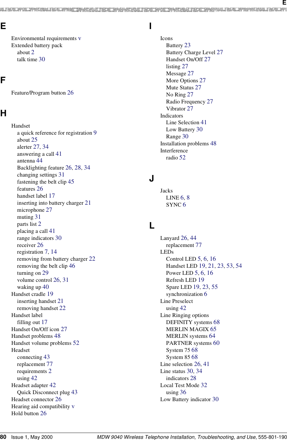  EMDW 9040 Wireless Telephone Installation, Troubleshooting, and Use, 555-801-19080 Issue 1, May 2000EEnvironmental requirements vExtended battery packabout 2talk time 30FFeature/Program button 26HHandseta quick reference for registration 9about 25alerter 27, 34answering a call 41antenna 44Backlighting feature 26, 28, 34changing settings 31fastening the belt clip 45features 26handset label 17inserting into battery charger 21microphone 27muting 31parts list 2placing a call 41range indicators 30receiver 26registration 7, 14removing from battery charger 22removing the belt clip 46turning on 29volume control 26, 31waking up 40Handset cradle 19inserting handset 21removing handset 22Handset labelfilling out 17Handset On/Off icon 27Handset problems 48Handset volume problems 52Headsetconnecting 43replacement 77requirements 2using 42Headset adapter 42Quick Disconnect plug 43Headset connector 26Hearing aid compatibility vHold button 26IIconsBattery 23Battery Charge Level 27Handset On/Off 27listing 27Message 27More Options 27Mute Status 27No Ring 27Radio Frequency 27Vibrator 27IndicatorsLine Selection 41Low Battery 30Range 30Installation problems 48Interferenceradio 52JJacksLINE 6, 8SYNC 6LLanyard 26, 44replacement 77LEDsControl LED 5, 6, 16Handset LED 19, 21, 23, 53, 54Power LED 5, 6, 16Refresh LED 19Spare LED 19, 23, 55synchronization 6Line Preselectusing 42Line Ringing optionsDEFINITY systems 68MERLIN MAGIX 65MERLIN systems 64PARTNER systems 60System 75 68System 85 68Line selection 26, 41Line status 30, 34indicators 28Local Test Mode 32using 36Low Battery indicator 30