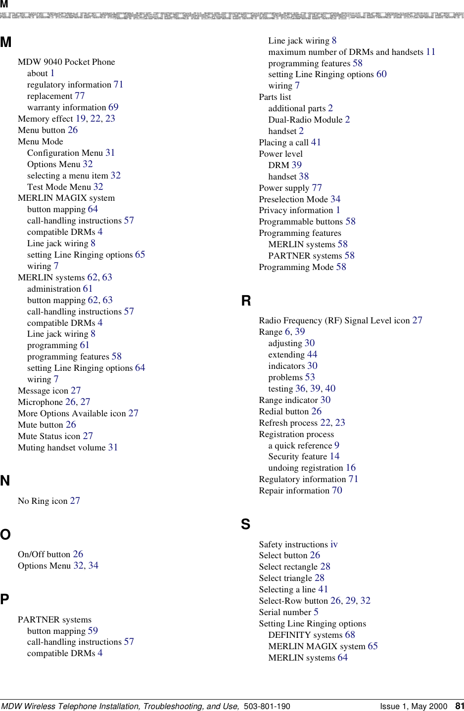 M MDW Wireless Telephone Installation, Troubleshooting, and Use,  503-801-190 Issue 1, May 2000 81MMDW 9040 Pocket Phoneabout 1regulatory information 71replacement 77warranty information 69Memory effect 19, 22, 23Menu button 26Menu ModeConfiguration Menu 31Options Menu 32selecting a menu item 32Test Mode Menu 32MERLIN MAGIX systembutton mapping 64call-handling instructions 57compatible DRMs 4Line jack wiring 8setting Line Ringing options 65wiring 7MERLIN systems 62, 63administration 61button mapping 62, 63call-handling instructions 57compatible DRMs 4Line jack wiring 8programming 61programming features 58setting Line Ringing options 64wiring 7Message icon 27Microphone 26, 27More Options Available icon 27Mute button 26Mute Status icon 27Muting handset volume 31NNo Ring icon 27OOn/Off button 26Options Menu 32, 34PPARTNER systemsbutton mapping 59call-handling instructions 57compatible DRMs 4Line jack wiring 8maximum number of DRMs and handsets 11programming features 58setting Line Ringing options 60wiring 7Parts listadditional parts 2Dual-Radio Module 2handset 2Placing a call 41Power levelDRM 39handset 38Power supply 77Preselection Mode 34Privacy information 1Programmable buttons 58Programming featuresMERLIN systems 58PARTNER systems 58Programming Mode 58RRadio Frequency (RF) Signal Level icon 27Range 6, 39adjusting 30extending 44indicators 30problems 53testing 36, 39, 40Range indicator 30Redial button 26Refresh process 22, 23Registration processa quick reference 9Security feature 14undoing registration 16Regulatory information 71Repair information 70SSafety instructions ivSelect button 26Select rectangle 28Select triangle 28Selecting a line 41Select-Row button 26, 29, 32Serial number 5Setting Line Ringing optionsDEFINITY systems 68MERLIN MAGIX system 65MERLIN systems 64