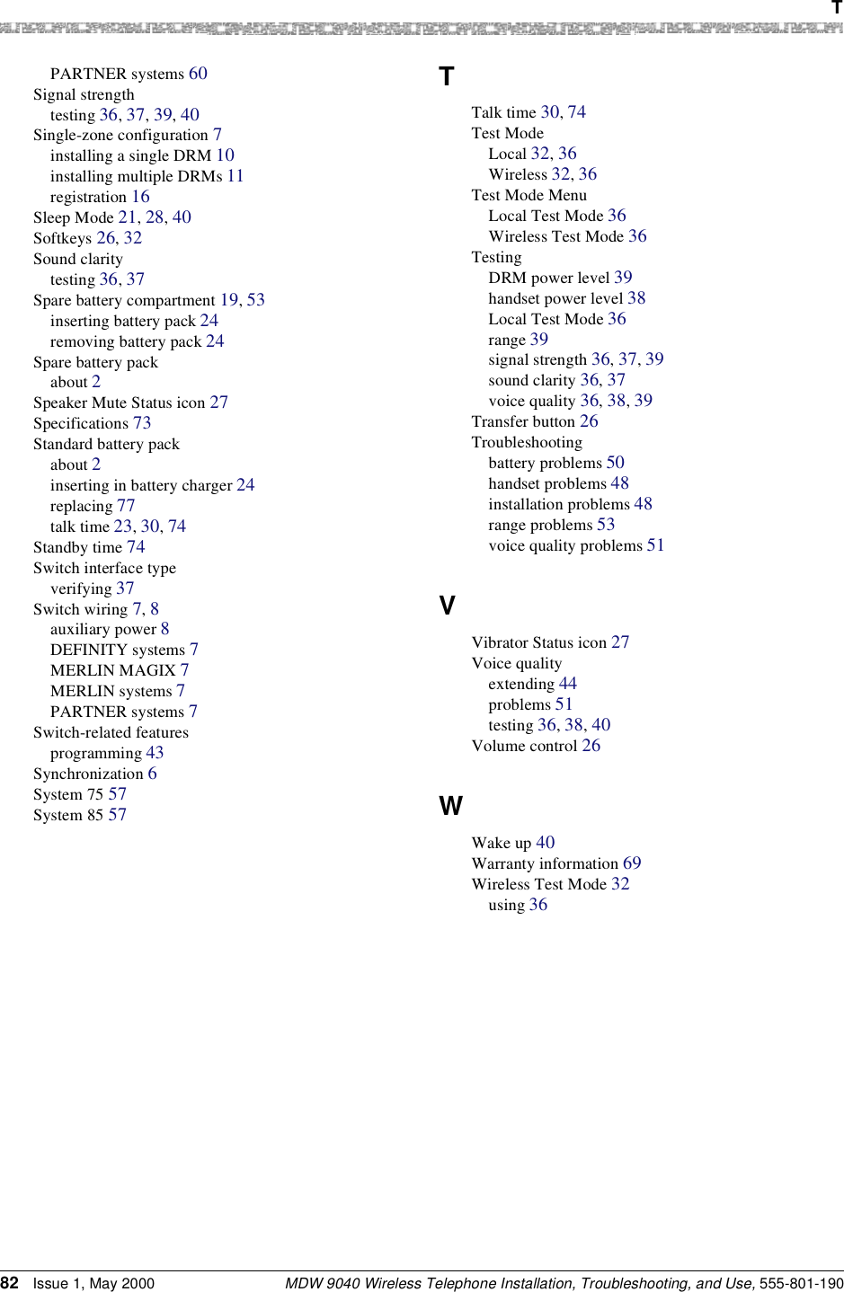  TMDW 9040 Wireless Telephone Installation, Troubleshooting, and Use, 555-801-19082 Issue 1, May 2000PARTNER systems 60Signal strengthtesting 36, 37, 39, 40Single-zone configuration 7installing a single DRM 10installing multiple DRMs 11registration 16Sleep Mode 21, 28, 40Softkeys 26, 32Sound claritytesting 36, 37Spare battery compartment 19, 53inserting battery pack 24removing battery pack 24Spare battery packabout 2Speaker Mute Status icon 27Specifications 73Standard battery packabout 2inserting in battery charger 24replacing 77talk time 23, 30, 74Standby time 74Switch interface typeverifying 37Switch wiring 7, 8auxiliary power 8DEFINITY systems 7MERLIN MAGIX 7MERLIN systems 7PARTNER systems 7Switch-related featuresprogramming 43Synchronization 6System 75 57System 85 57TTalk time 30, 74Test ModeLocal 32, 36Wireless 32, 36Test Mode MenuLocal Test Mode 36Wireless Test Mode 36TestingDRM power level 39handset power level 38Local Test Mode 36range 39signal strength 36, 37, 39sound clarity 36, 37voice quality 36, 38, 39Transfer button 26Troubleshootingbattery problems 50handset problems 48installation problems 48range problems 53voice quality problems 51VVibrator Status icon 27Voice qualityextending 44problems 51testing 36, 38, 40Volume control 26WWake up 40Warranty information 69Wireless Test Mode 32using 36