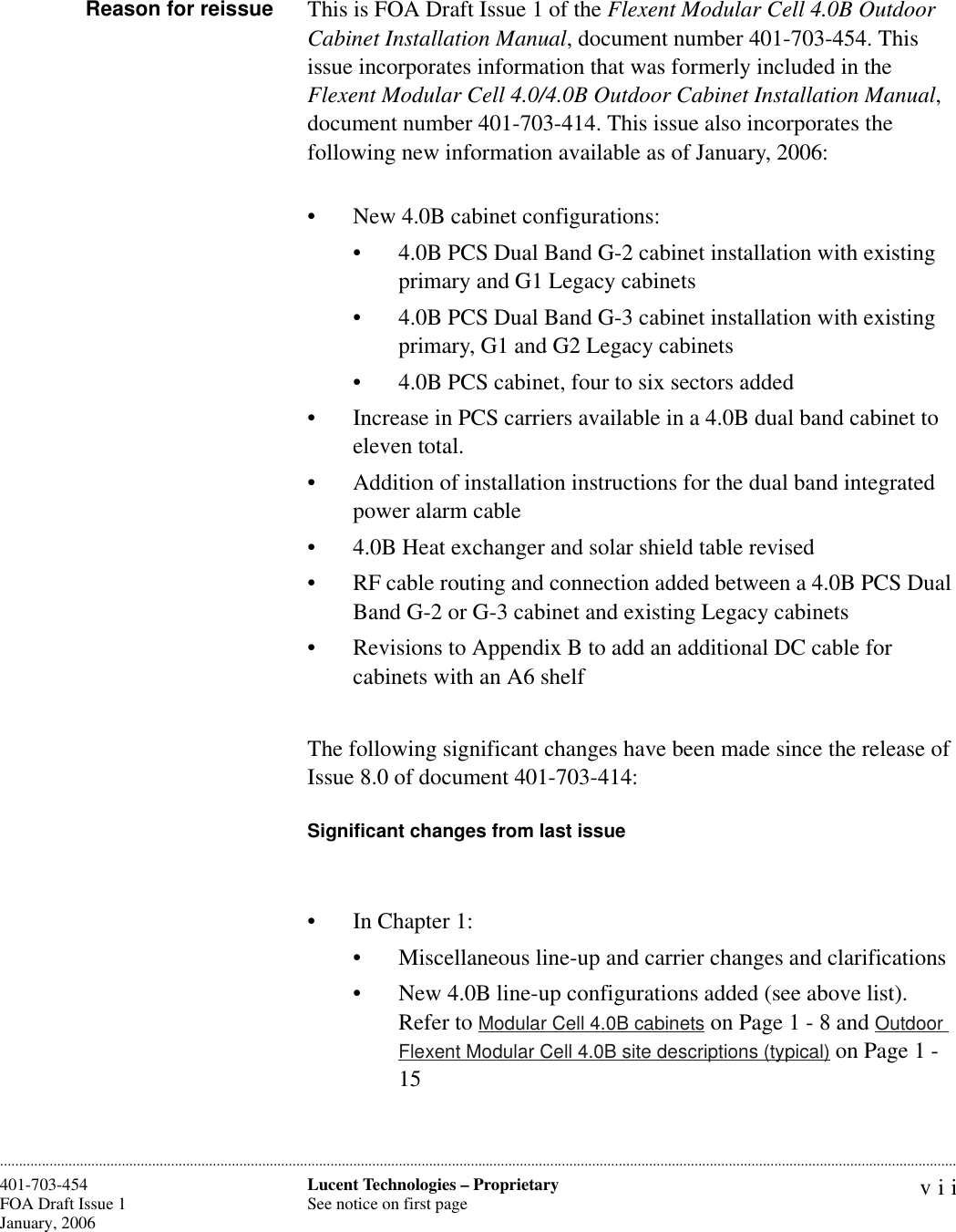 viiLucent Technologies – ProprietarySee notice on first page401-703-454FOA Draft Issue 1January, 2006 ............................................................................................................................................................................................................................................................Reason for reissue This is FOA Draft Issue 1 of the Flexent Modular Cell 4.0B Outdoor Cabinet Installation Manual, document number 401-703-454. This issue incorporates information that was formerly included in the Flexent Modular Cell 4.0/4.0B Outdoor Cabinet Installation Manual, document number 401-703-414. This issue also incorporates the following new information available as of January, 2006:• New 4.0B cabinet configurations:• 4.0B PCS Dual Band G-2 cabinet installation with existing primary and G1 Legacy cabinets• 4.0B PCS Dual Band G-3 cabinet installation with existing primary, G1 and G2 Legacy cabinets• 4.0B PCS cabinet, four to six sectors added• Increase in PCS carriers available in a 4.0B dual band cabinet to eleven total.• Addition of installation instructions for the dual band integrated power alarm cable • 4.0B Heat exchanger and solar shield table revised• RF cable routing and connection added between a 4.0B PCS Dual Band G-2 or G-3 cabinet and existing Legacy cabinets• Revisions to Appendix B to add an additional DC cable for cabinets with an A6 shelfThe following significant changes have been made since the release of Issue 8.0 of document 401-703-414:Significant changes from last issue• In Chapter 1: • Miscellaneous line-up and carrier changes and clarifications• New 4.0B line-up configurations added (see above list). Refer to Modular Cell 4.0B cabinets on Page 1 - 8 and Outdoor Flexent Modular Cell 4.0B site descriptions (typical) on Page 1 - 15