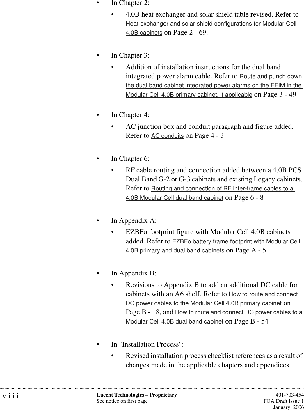 viii Lucent Technologies – ProprietarySee notice on first page  401-703-454FOA Draft Issue 1January, 2006...........................................................................................................................................................................................................................................................• In Chapter 2: • 4.0B heat exchanger and solar shield table revised. Refer to Heat exchanger and solar shield configurations for Modular Cell 4.0B cabinets on Page 2 - 69.• In Chapter 3:• Addition of installation instructions for the dual band integrated power alarm cable. Refer to Route and punch down the dual band cabinet integrated power alarms on the EFIM in the Modular Cell 4.0B primary cabinet, if applicable on Page 3 - 49• In Chapter 4:• AC junction box and conduit paragraph and figure added. Refer to AC conduits on Page 4 - 3• In Chapter 6:• RF cable routing and connection added between a 4.0B PCS Dual Band G-2 or G-3 cabinets and existing Legacy cabinets. Refer to Routing and connection of RF inter-frame cables to a 4.0B Modular Cell dual band cabinet on Page 6 - 8• In Appendix A:• EZBFo footprint figure with Modular Cell 4.0B cabinets added. Refer to EZBFo battery frame footprint with Modular Cell 4.0B primary and dual band cabinets on Page A - 5• In Appendix B: • Revisions to Appendix B to add an additional DC cable for cabinets with an A6 shelf. Refer to How to route and connect DC power cables to the Modular Cell 4.0B primary cabinet on Page B - 18, and How to route and connect DC power cables to a Modular Cell 4.0B dual band cabinet on Page B - 54• In &quot;Installation Process&quot;: • Revised installation process checklist references as a result of changes made in the applicable chapters and appendices