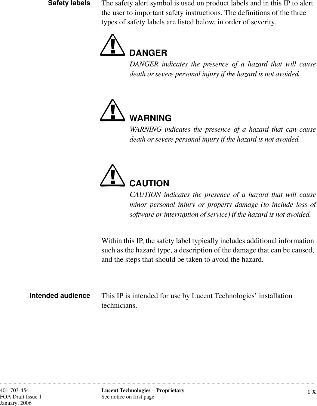 ixLucent Technologies – ProprietarySee notice on first page401-703-454FOA Draft Issue 1January, 2006 ............................................................................................................................................................................................................................................................Safety labels The safety alert symbol is used on product labels and in this IP to alert the user to important safety instructions. The definitions of the three types of safety labels are listed below, in order of severity.DANGERDANGER indicates the presence of a hazard that will causedeath or severe personal injury if the hazard is not avoided.WARNINGWARNING indicates the presence of a hazard that can causedeath or severe personal injury if the hazard is not avoided.CAUTIONCAUTION indicates the presence of a hazard that will causeminor personal injury or property damage (to include loss ofsoftware or interruption of service) if the hazard is not avoided.Within this IP, the safety label typically includes additional information such as the hazard type, a description of the damage that can be caused, and the steps that should be taken to avoid the hazard.Intended audience This IP is intended for use by Lucent Technologies’ installation technicians. 