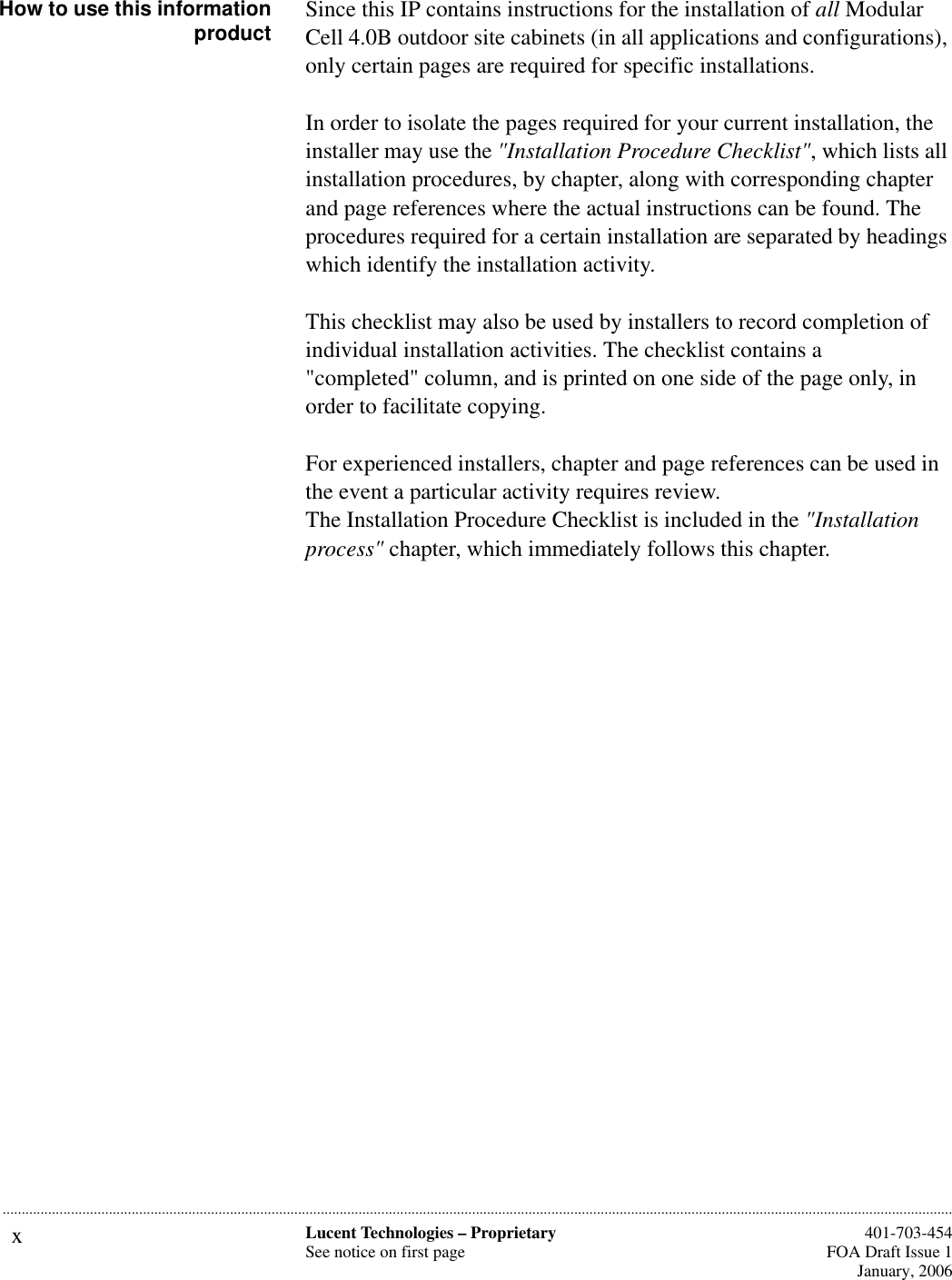 xLucent Technologies – ProprietarySee notice on first page  401-703-454FOA Draft Issue 1January, 2006...........................................................................................................................................................................................................................................................How to use this informationproduct Since this IP contains instructions for the installation of all Modular Cell 4.0B outdoor site cabinets (in all applications and configurations), only certain pages are required for specific installations. In order to isolate the pages required for your current installation, the installer may use the &quot;Installation Procedure Checklist&quot;, which lists all installation procedures, by chapter, along with corresponding chapter and page references where the actual instructions can be found. The procedures required for a certain installation are separated by headings which identify the installation activity.This checklist may also be used by installers to record completion of individual installation activities. The checklist contains a&quot;completed&quot; column, and is printed on one side of the page only, in order to facilitate copying.For experienced installers, chapter and page references can be used in the event a particular activity requires review.The Installation Procedure Checklist is included in the &quot;Installation process&quot; chapter, which immediately follows this chapter. 