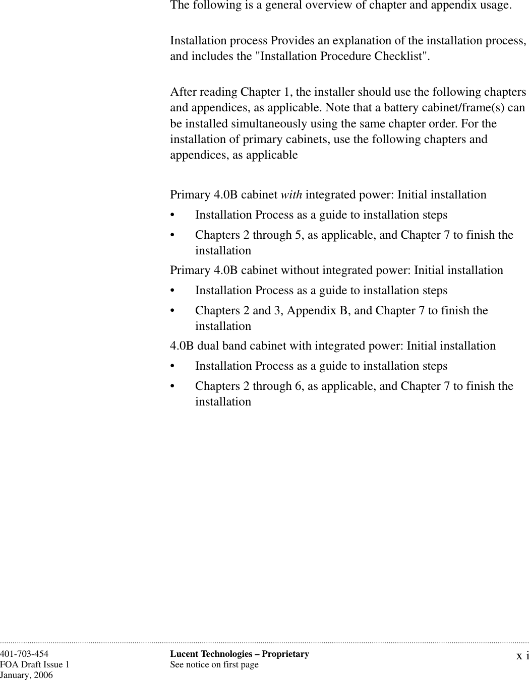 xiLucent Technologies – ProprietarySee notice on first page401-703-454FOA Draft Issue 1January, 2006 ............................................................................................................................................................................................................................................................The following is a general overview of chapter and appendix usage.Installation process Provides an explanation of the installation process, and includes the &quot;Installation Procedure Checklist&quot;.After reading Chapter 1, the installer should use the following chapters and appendices, as applicable. Note that a battery cabinet/frame(s) can be installed simultaneously using the same chapter order. For the installation of primary cabinets, use the following chapters and appendices, as applicablePrimary 4.0B cabinet with integrated power: Initial installation• Installation Process as a guide to installation steps• Chapters 2 through 5, as applicable, and Chapter 7 to finish the installationPrimary 4.0B cabinet without integrated power: Initial installation• Installation Process as a guide to installation steps• Chapters 2 and 3, Appendix B, and Chapter 7 to finish the installation4.0B dual band cabinet with integrated power: Initial installation• Installation Process as a guide to installation steps• Chapters 2 through 6, as applicable, and Chapter 7 to finish the installation