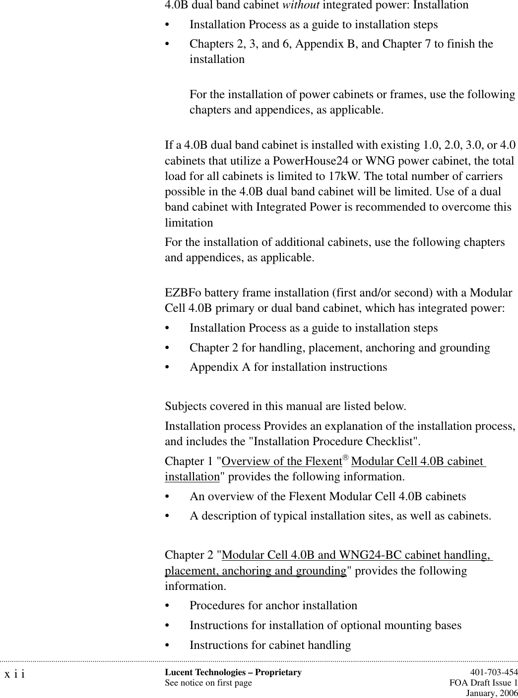 xii Lucent Technologies – ProprietarySee notice on first page  401-703-454FOA Draft Issue 1January, 2006...........................................................................................................................................................................................................................................................4.0B dual band cabinet without integrated power: Installation• Installation Process as a guide to installation steps• Chapters 2, 3, and 6, Appendix B, and Chapter 7 to finish the installationFor the installation of power cabinets or frames, use the following chapters and appendices, as applicable.If a 4.0B dual band cabinet is installed with existing 1.0, 2.0, 3.0, or 4.0 cabinets that utilize a PowerHouse24 or WNG power cabinet, the total load for all cabinets is limited to 17kW. The total number of carriers possible in the 4.0B dual band cabinet will be limited. Use of a dual band cabinet with Integrated Power is recommended to overcome this limitationFor the installation of additional cabinets, use the following chapters and appendices, as applicable.EZBFo battery frame installation (first and/or second) with a Modular Cell 4.0B primary or dual band cabinet, which has integrated power:• Installation Process as a guide to installation steps• Chapter 2 for handling, placement, anchoring and grounding• Appendix A for installation instructionsSubjects covered in this manual are listed below.Installation process Provides an explanation of the installation process, and includes the &quot;Installation Procedure Checklist&quot;.Chapter 1 &quot;Overview of the Flexent Modular Cell 4.0B cabinet installation&quot; provides the following information. • An overview of the Flexent Modular Cell 4.0B cabinets• A description of typical installation sites, as well as cabinets.Chapter 2 &quot;Modular Cell 4.0B and WNG24-BC cabinet handling, placement, anchoring and grounding&quot; provides the following information. • Procedures for anchor installation • Instructions for installation of optional mounting bases • Instructions for cabinet handling