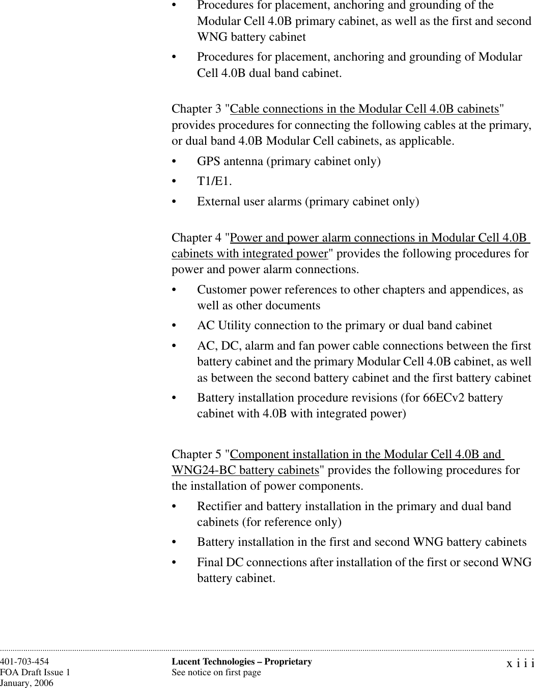 xiiiLucent Technologies – ProprietarySee notice on first page401-703-454FOA Draft Issue 1January, 2006 ............................................................................................................................................................................................................................................................• Procedures for placement, anchoring and grounding of the Modular Cell 4.0B primary cabinet, as well as the first and second WNG battery cabinet• Procedures for placement, anchoring and grounding of Modular Cell 4.0B dual band cabinet.Chapter 3 &quot;Cable connections in the Modular Cell 4.0B cabinets&quot; provides procedures for connecting the following cables at the primary, or dual band 4.0B Modular Cell cabinets, as applicable. • GPS antenna (primary cabinet only)• T1/E1. • External user alarms (primary cabinet only)Chapter 4 &quot;Power and power alarm connections in Modular Cell 4.0B cabinets with integrated power&quot; provides the following procedures for power and power alarm connections.• Customer power references to other chapters and appendices, as well as other documents• AC Utility connection to the primary or dual band cabinet • AC, DC, alarm and fan power cable connections between the first battery cabinet and the primary Modular Cell 4.0B cabinet, as well as between the second battery cabinet and the first battery cabinet• Battery installation procedure revisions (for 66ECv2 battery cabinet with 4.0B with integrated power)Chapter 5 &quot;Component installation in the Modular Cell 4.0B and WNG24-BC battery cabinets&quot; provides the following procedures for the installation of power components.• Rectifier and battery installation in the primary and dual band cabinets (for reference only)• Battery installation in the first and second WNG battery cabinets• Final DC connections after installation of the first or second WNG battery cabinet.