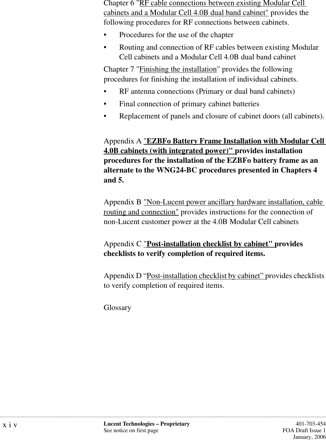 xiv Lucent Technologies – ProprietarySee notice on first page  401-703-454FOA Draft Issue 1January, 2006...........................................................................................................................................................................................................................................................Chapter 6 &quot;RF cable connections between existing Modular Cell cabinets and a Modular Cell 4.0B dual band cabinet&quot; provides the following procedures for RF connections between cabinets.• Procedures for the use of the chapter• Routing and connection of RF cables between existing Modular Cell cabinets and a Modular Cell 4.0B dual band cabinetChapter 7 &quot;Finishing the installation&quot; provides the following procedures for finishing the installation of individual cabinets.• RF antenna connections (Primary or dual band cabinets)• Final connection of primary cabinet batteries• Replacement of panels and closure of cabinet doors (all cabinets).Appendix A &quot;EZBFo Battery Frame Installation with Modular Cell 4.0B cabinets (with integrated power)&quot; provides installation procedures for the installation of the EZBFo battery frame as an alternate to the WNG24-BC procedures presented in Chapters 4 and 5.Appendix B &quot;Non-Lucent power ancillary hardware installation, cable routing and connection&quot; provides instructions for the connection of non-Lucent customer power at the 4.0B Modular Cell cabinetsAppendix C &quot;Post-installation checklist by cabinet&quot; provides checklists to verify completion of required items.Appendix D “Post-installation checklist by cabinet” provides checklists to verify completion of required items.Glossary