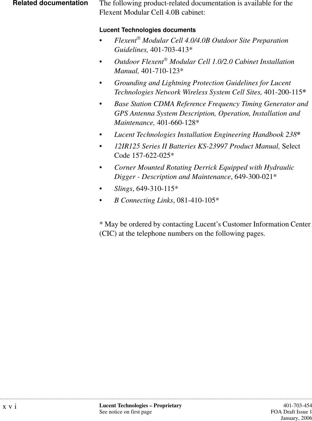 xvi Lucent Technologies – ProprietarySee notice on first page  401-703-454FOA Draft Issue 1January, 2006...........................................................................................................................................................................................................................................................Related documentation The following product-related documentation is available for the Flexent Modular Cell 4.0B cabinet: Lucent Technologies documents •Flexent Modular Cell 4.0/4.0B Outdoor Site Preparation Guidelines, 401-703-413*•Outdoor Flexent Modular Cell 1.0/2.0 Cabinet Installation Manual, 401-710-123*•Grounding and Lightning Protection Guidelines for Lucent Technologies Network Wireless System Cell Sites, 401-200-115*•Base Station CDMA Reference Frequency Timing Generator and GPS Antenna System Description, Operation, Installation and Maintenance, 401-660-128*•Lucent Technologies Installation Engineering Handbook 238*•12IR125 Series II Batteries KS-23997 Product Manual, Select Code 157-622-025*•Corner Mounted Rotating Derrick Equipped with Hydraulic Digger - Description and Maintenance, 649-300-021*•Slings, 649-310-115* •B Connecting Links, 081-410-105** May be ordered by contacting Lucent’s Customer Information Center (CIC) at the telephone numbers on the following pages.