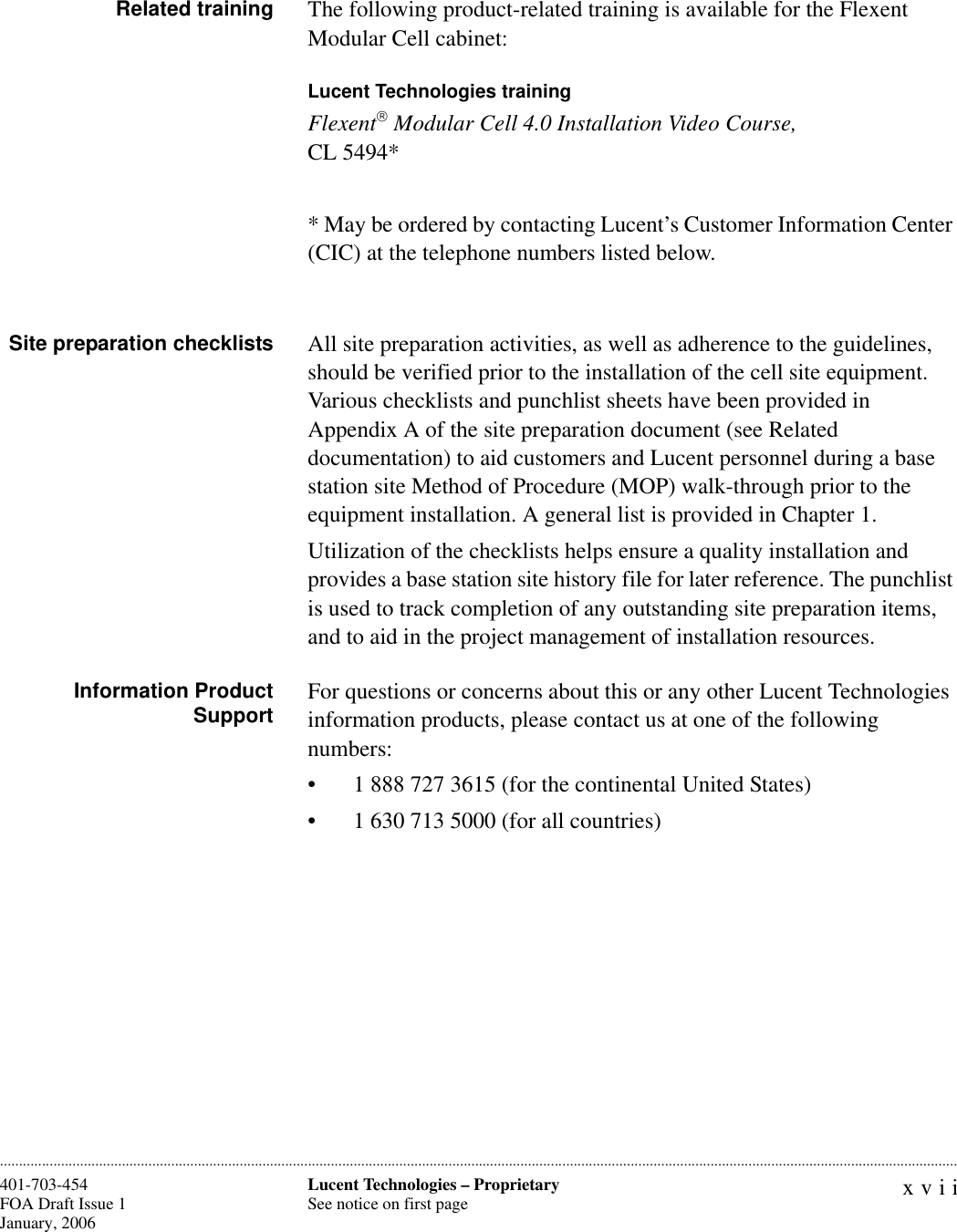 xviiLucent Technologies – ProprietarySee notice on first page401-703-454FOA Draft Issue 1January, 2006 ............................................................................................................................................................................................................................................................Related training The following product-related training is available for the Flexent Modular Cell cabinet:Lucent Technologies trainingFlexent Modular Cell 4.0 Installation Video Course,CL 5494** May be ordered by contacting Lucent’s Customer Information Center (CIC) at the telephone numbers listed below.Site preparation checklists All site preparation activities, as well as adherence to the guidelines, should be verified prior to the installation of the cell site equipment. Various checklists and punchlist sheets have been provided in Appendix A of the site preparation document (see Related documentation) to aid customers and Lucent personnel during a base station site Method of Procedure (MOP) walk-through prior to the equipment installation. A general list is provided in Chapter 1.Utilization of the checklists helps ensure a quality installation and provides a base station site history file for later reference. The punchlist is used to track completion of any outstanding site preparation items, and to aid in the project management of installation resources.Information ProductSupport For questions or concerns about this or any other Lucent Technologies information products, please contact us at one of the following numbers:• 1 888 727 3615 (for the continental United States)• 1 630 713 5000 (for all countries)