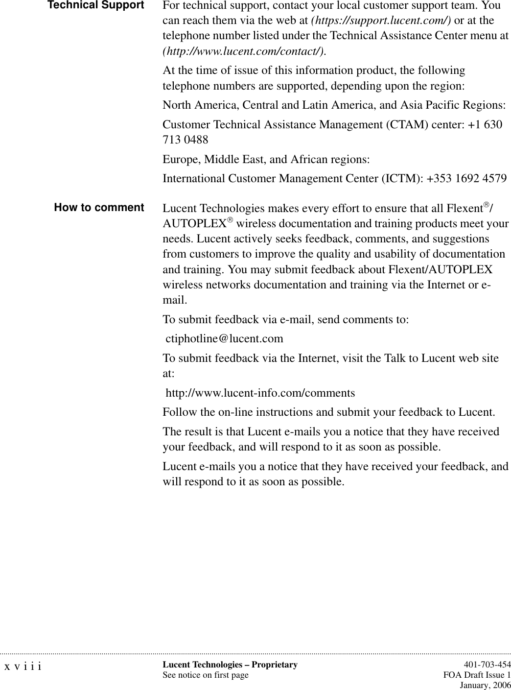 xviii Lucent Technologies – ProprietarySee notice on first page  401-703-454FOA Draft Issue 1January, 2006...........................................................................................................................................................................................................................................................Technical Support For technical support, contact your local customer support team. You can reach them via the web at (https://support.lucent.com/) or at the telephone number listed under the Technical Assistance Center menu at (http://www.lucent.com/contact/).At the time of issue of this information product, the following telephone numbers are supported, depending upon the region:North America, Central and Latin America, and Asia Pacific Regions:Customer Technical Assistance Management (CTAM) center: +1 630 713 0488Europe, Middle East, and African regions:International Customer Management Center (ICTM): +353 1692 4579How to comment Lucent Technologies makes every effort to ensure that all Flexent/AUTOPLEX wireless documentation and training products meet your needs. Lucent actively seeks feedback, comments, and suggestions from customers to improve the quality and usability of documentation and training. You may submit feedback about Flexent/AUTOPLEX wireless networks documentation and training via the Internet or e-mail.To submit feedback via e-mail, send comments to: ctiphotline@lucent.comTo submit feedback via the Internet, visit the Talk to Lucent web site at:  http://www.lucent-info.com/commentsFollow the on-line instructions and submit your feedback to Lucent.The result is that Lucent e-mails you a notice that they have received your feedback, and will respond to it as soon as possible.Lucent e-mails you a notice that they have received your feedback, and will respond to it as soon as possible.