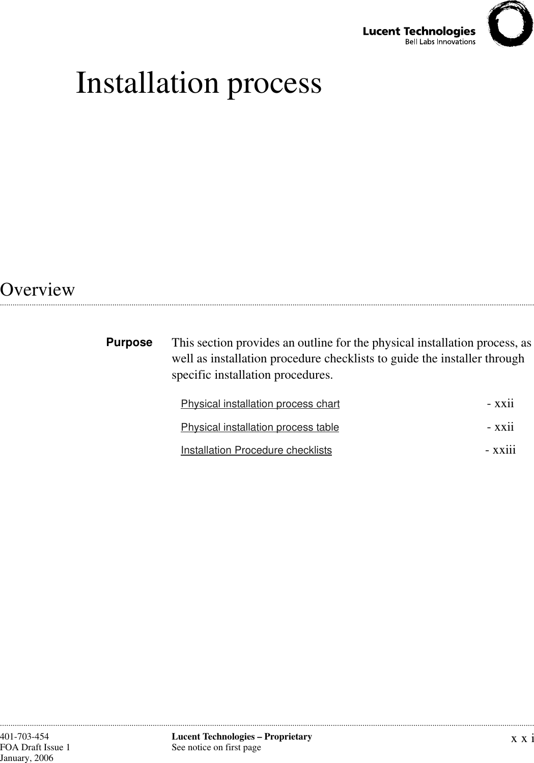 xxiLucent Technologies – ProprietarySee notice on first page401-703-454FOA Draft Issue 1January, 2006 ............................................................................................................................................................................................................................................................Installation process.............................................................................................................................................................................................................................................................OverviewPurpose This section provides an outline for the physical installation process, as well as installation procedure checklists to guide the installer through specific installation procedures.Physical installation process chart  - xxiiPhysical installation process table  - xxiiInstallation Procedure checklists  - xxiii